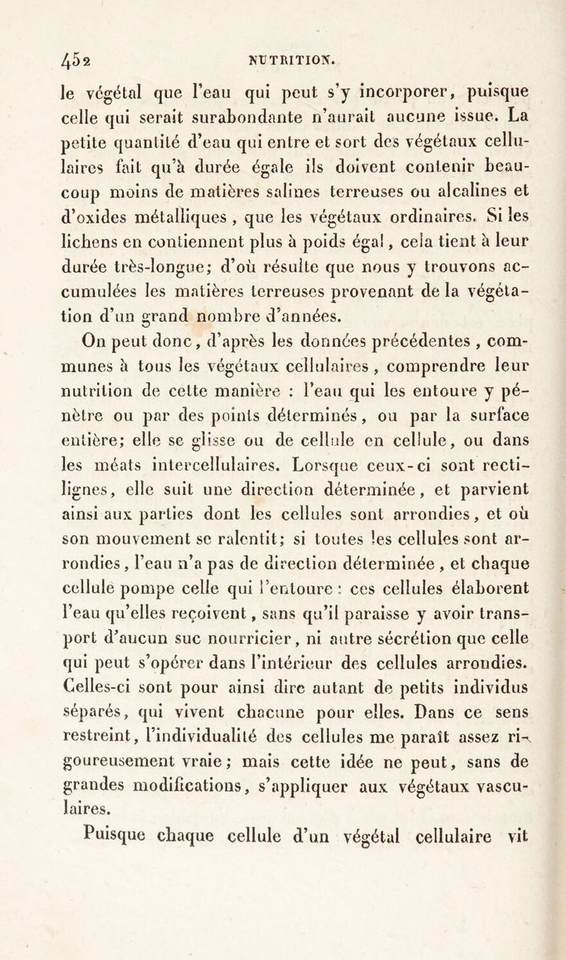 le végétal que l’eau qui peut s’y incorporer, puisque celle qui serait surabondante n’aurait aucune issue. La petite quantité d’eau qui entre et sort des végétaux cellu- laires fait qu’à durée égale ils doivent contenir beau- coup moins de matières salines terreuses ou alcalines et d’oxides métalliques , que les végétaux ordinaires. Si les lichens en contiennent plus à poids égal, cela tient à leur durée très-longue; d’où résulte que nous y trouvons ac- cumulées les matières terreuses provenant de la végéta- tion d’un grand nombre d’années. O11 peut donc, d’après les données précédentes , com- munes à tous les végétaux cellulaires , comprendre leur nutrition de cette manière : l’eau qui les entoure y pé- nètre ou par des points déterminés, ou par la surface entière; elle se glisse ou de cellule en cellule, ou dans les méats intercellulaires. Lorsque ceux-ci sont recti- lignes, elle suit une direction déterminée, et parvient ainsi aux parties dont les cellules sont arrondies, et où son mouvement se ralentit; si toutes les cellules sont ar- rondies , l’eau 11’a pas de direction déterminée , et chaque cellule pompe celle qui l’entoure : ces cellules élaborent l’eau qu’elles reçoivent, sans qu’il paraisse y avoir trans- port d’aucun suc nourricier, ni autre sécrétion que celle qui peut s’opérer dans l’intérieur des cellules arrondies. Celles-ci sont pour ainsi dire autant de petits individus séparés, qui vivent chacune pour elles. Dans ce sens restreint, l’individualité des cellules me paraît assez rU goureusement vraie ; mais cette idée ne peut, sans de grandes modifications, s’appliquer aux végétaux vascu- laires. Puisque chaque cellule d’un végétal cellulaire vit