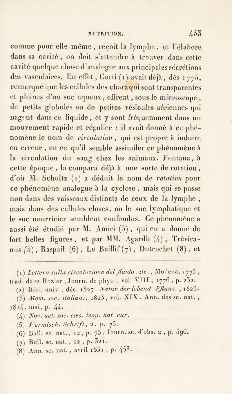 comme pour elle-même , reçoit la lymphe, et l’élabore dans sa cavité, on doit s’attendre à trouver dans cette cavité quelque chose d’analogue aux principales sécrétions des vasculaires. En effet, Corti (1) avait déjà, dès 177.5, remarqué que les cellules des charaqui sont transparentes et pleines d’un suc aqueux, offrent, sous le microscope, de petits globules ou de petites vésicules aériennes qui nagent dans ce liquide, et y sont fréquemment dans un mouvement rapide et régulier : il avait donné à ce phé- nomène le nom de circulation , qui est propre à induire en erreur , en ce qu’il semble assimiler ce phénomène à la circulation du samj: chez les animaux. Fontana, à cette époque, la compara déjà à une sorte de rotation, d’où M. Schultz (2) a déduit le nom de rotation pour ce phénomène analogue à la cyclose , mais qui se passe non dans des vaisseaux distincts de ceux de la lymphe , mais dans des cellules closes, où le suc lymphatique et le suc nourricier semblent confondus. Ce phénomène a aussi été étudié par M. Amici (3) , qui en a donné de fort belles figures, et par MM. Agardh (4), Trévira- nus (ô), Raspail (6), Le Baillif (7), Dutrochet (8) , et (1) Lettera sulla circolazione del Jluiclo . etc., Modena, 177.5 , trad. dans Rozier ;Journ. de phys. , vol Mil , 177^ ’ P* 2^’1 2, * 4 5 6 7 8 (2) Bihi. univ. , déc. 1S27 . Natur der lebend PJlanz. , 1823. (5) Mem. soc. italian,, i8'23 , vol. XIX , Ann. des sc. nat. , 1824 » iriaL p- 44* (4) Nov. act. soc. cœs. leop. nat cur. (5) Vermisch. Schrift, 2, p. 75. (6) Bull, sc nat., j2, p. 76; Journ. sc. d'obs. 2 , p. 396. (7) Bull. sc. nat. , 12 , p. 5'2r. (8) Ann. sc. nat., avril 1831 , p. 4$3.