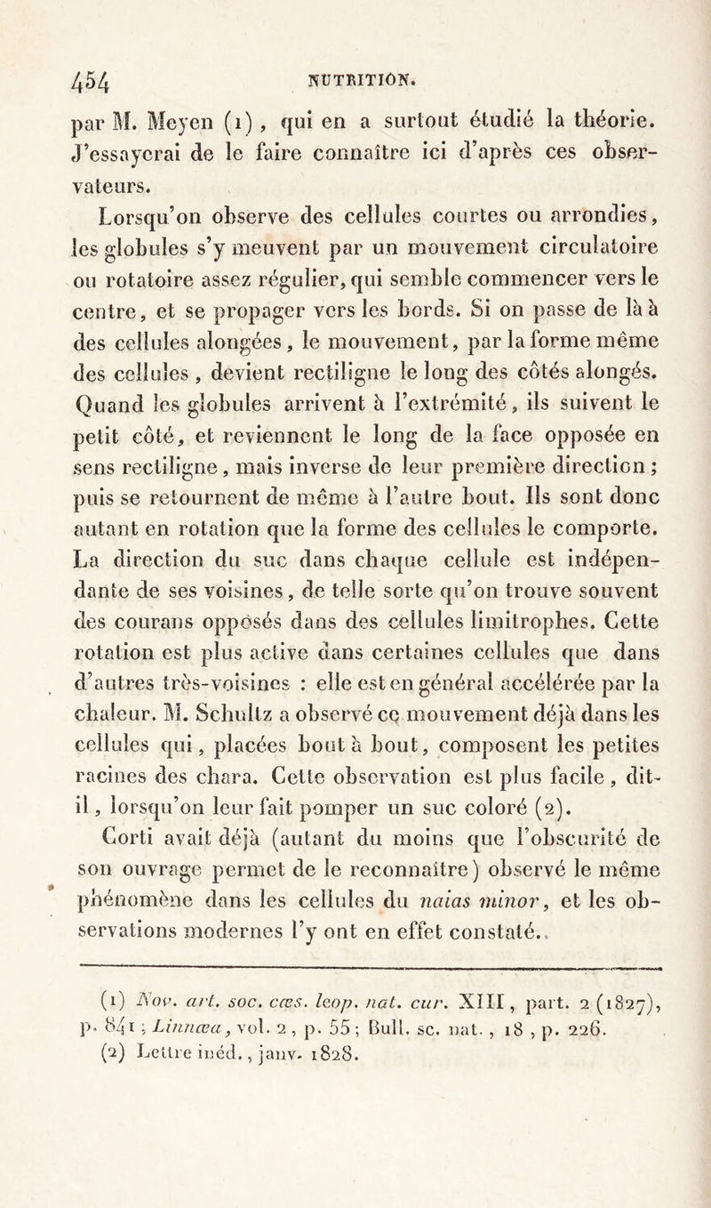 par M. Moyen (1) , qui en a surtout étudié la théorie. J’essayerai de le faire connaître ici d’après ces obser- vateurs. Lorsqu’on observe des cellules courtes ou arrondies, les globules s’y meuvent par un mouvement circulatoire ou rotatoire assez régulier, qui semble commencer vers le centre, et se propager vers les bords. Si on passe de là à des cellules alongées, le mouvement, par la forme même des cellules , devient rectiligne le long des côtés alongés. Quand les globules arrivent à l’extrémité, ils suivent le petit côté, et reviennent le long de la face opposée en sens rectiligne, mais inverse de leur première direction ; puis se retournent de même à l’autre bout. Ils sont donc autant en rotation que la forme des cellules le comporte. La direction du suc dans chaque cellule est indépen- dante de ses voisines, de telle sorte qu’on trouve souvent des courans opposés dans des cellules limitrophes. Cette rotation est plus active dans certaines cellules que dans d’autres très-voisines : elle est en général accélérée par la chaleur. M. Schultz a observé ce mouvement déjà dans les cellules qui, placées bout à bout, composent les petites racines des chara. Cette observation est plus facile, dit- il , lorsqu’on leur fait pomper un suc coloré (2). Corti avait déjà (autant du moins que l’obscurité de sou ouvrage permet de le reconnaître) observé le même phénomène dans les cellules du naias rninor, et les ob- servations modernes l’y ont en effet constaté. (1) l\ov. art. soc. cœs. leop. nat. cur. XIII, part. 2 (1827), P” 841 5 Linnœa, vol. 2 , p. 55 ; Bull, sc. nat. , 18 , p. 226. (2) Lettre iuéd., janv- 1828.