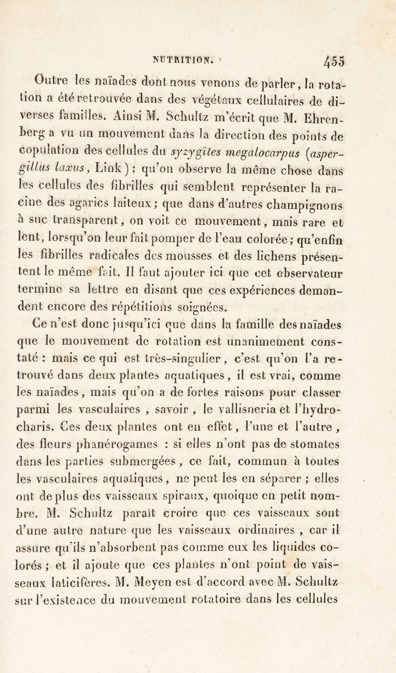 Outre les naïades dont nous venons de parler, la rota- tion a été retrouvée dans des végétaux cellulaires de di- verses familles. Ainsi M. Schultz m’écrit que M. Ehren- berg a vu un mouvement dans la direction des points de copulation des cellules du syzygîtes megalocarpus (asper- gilius taxas, Liok ) ; qu on observe la môme chose dans les cellules des fibrilles qui semblent représenter la ra- cine des agarics laiteux ; que dans d’autres champignons h suc transparent, on voit ce mouvement, mais rare et lent, lorsqu’on leur fait pomper de l’eau colorée,* qu’enfïn les fibrilles radicales des mousses et des lichens présen- tent le même fait. Il faut ajouter ici que cet observateur termine sa lettre en disant que ces expériences deman- dent encore des répétitions soignées. Ce n’est donc jusqu’ici que dans la famille des naïades que le mouvement de rotation est unanimement cons- taté : mais ce qui est très-singulier, c’est qu’on l’a re- trouvé dans deuxpiantes aquatiques, il est vrai, comme les naïades, mais qu’on a de fortes raisons pour classer parmi les vasculaires , savoir , le vallisneria et l’hydro- charis. Ces deux plantes ont en effet, l’une et l’autre, des fleurs phanérogames : si elles n’ont pas de stomates dans les parties submergées , ce fait, commun à toutes les vasculaires aquatiques, ne peut les en séparer ; elles ont déplus des vaisseaux spiraux, quoique en petit nom- bre. M. Schultz paraît croire que ces vaisseaux sont d’une autre nature que les vaisseaux ordinaires , car il assure qu’ils n’absorbent pas comme eux les liquides co- lorés ; et il ajoute que ces plantes n’ont point de vais- seaux laticifères. M. Meyen est d’accord avec M. Schultz sur l’existence du mouvement rotatoire dans les cellules