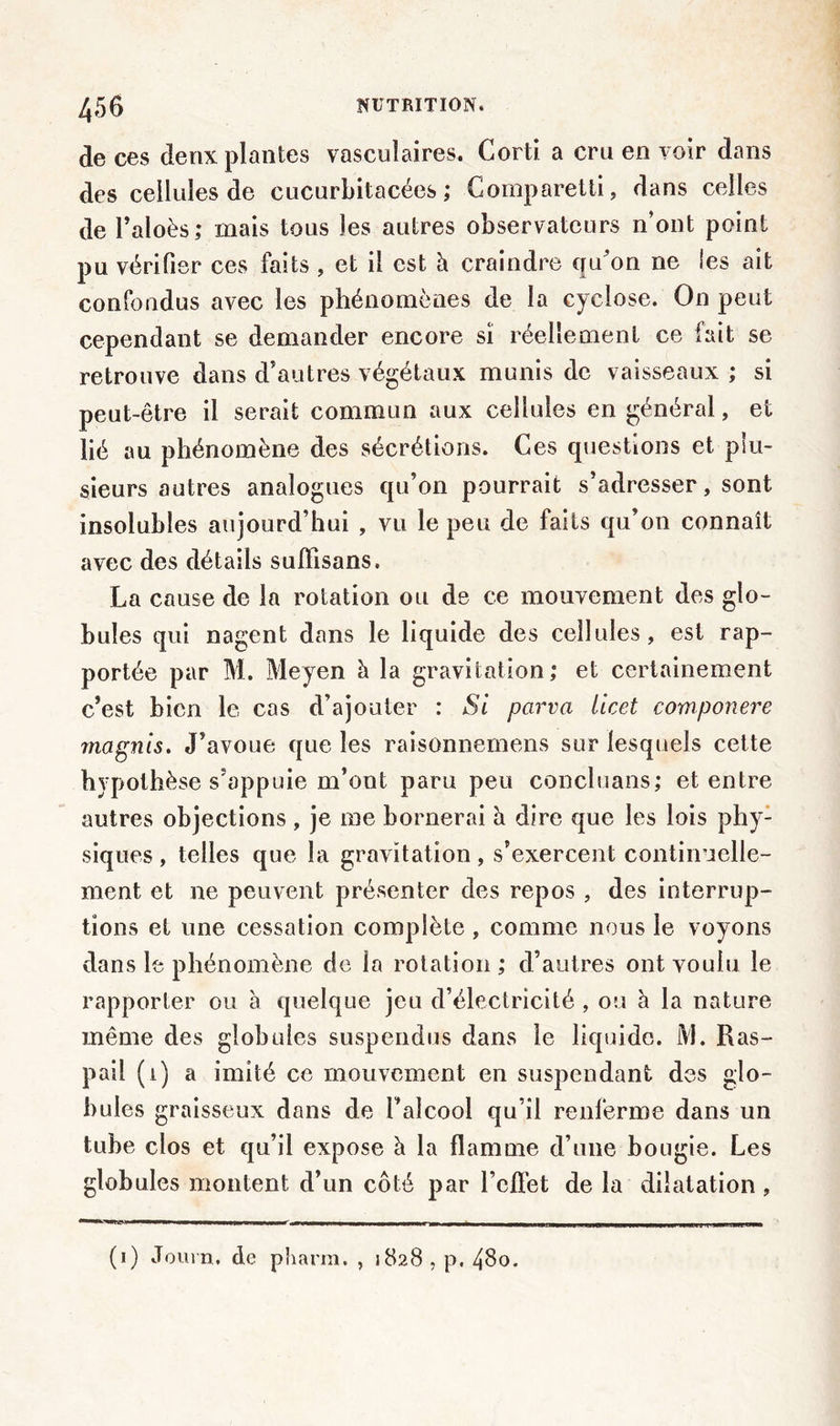 de ces deux plantes vasculaires. Corti a cru en voir dans des cellules de cucurbitacées ; Comparetti, dans celles de l’aloès; mais tous les autres observateurs n’ont point pu vérifier ces faits , et il est à craindre qu'on ne les ait confondus avec les phénomènes de la cyclose. On peut cependant se demander encore si réellement ce fait se retrouve dans d’autres végétaux munis de vaisseaux ; si peut-être il serait commun aux cellules en général, et lié au phénomène des sécrétions. Ces questions et plu- sieurs autres analogues qu’on pourrait s’adresser, sont insolubles aujourd’hui , vu le peu de faits qu’on connaît avec des détails sufïisans. La cause de la rotation ou de ce mouvement des glo- bules qui nagent dans le liquide des cellules, est rap- portée par M. Moyen h la gravitation; et certainement c’est bien le cas d’ajouter : Si parva iicet componere magnis. J’avoue que les raisonnemens sur lesquels cette hypothèse s’appuie m’ont paru peu concluans; et entre autres objections , je me bornerai h dire que les lois phy- siques , telles que la gravitation, s’exercent continuelle- ment et ne peuvent présenter des repos , des interrup- tions et une cessation complète , comme nous le voyons dans le phénomène de la rotation ; d’autres ont voulu le rapporter ou à quelque jeu d’électricité , ou à la nature même des globules suspendus dans le liquide. M. Ras- pai! (l) a imité ce mouvement en suspendant des glo- bules graisseux dans de l’alcool qu’il renferme dans un tube clos et qu’il expose à la flamme d’une bougie. Les globules montent d’un côté par l’effet de la dilatation , (i) Journ. de pharra. , 1828 , p, 48o.