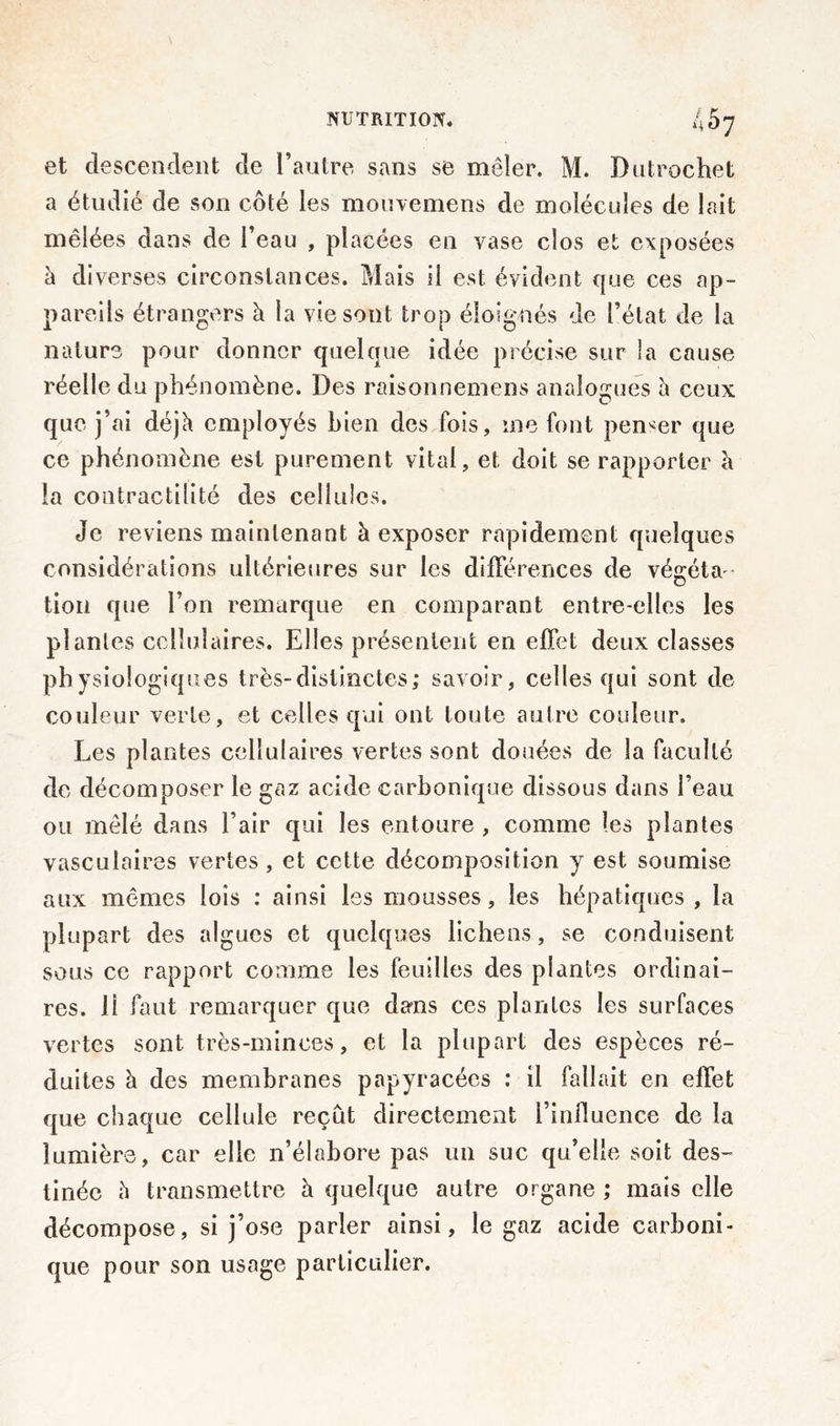 et descendent de l’autre sans se mêler. M. Dutrochet a étudié de son côté les mouvemens de molécules de lait mêlées dans de l’eau , placées en vase clos et exposées à diverses circonstances. Mais il est évident que ces ap- pareils étrangers à la vie sont trop éloignés de l’état de la nature pour donner quelque idée précise sur la cause réelle du phénomène. Des raisonnemens analogues à ceux que j’ai déjà employés bien des fois, me font penser que ce phénomène est purement vital, et doit se rapporter à la contractilité des cellules. Je reviens maintenant à exposer rapidement quelques considérations ultérieures sur les différences de végéta- tion que l’on remarque en comparant entre-elles les plantes cellulaires. Elles présentent en effet deux classes physiologiques très-distinctes; savoir, celles qui sont de couleur verte, et celles qui ont toute autre couleur. Les plantes cellulaires vertes sont douées de la faculté de décomposer le gaz acide carbonique dissous dans l’eau ou mêlé dans l’air qui les entoure , comme les plantes vasculaires vertes, et cette décomposition y est soumise aux mêmes lois : ainsi les mousses, les hépatiques, la plupart des algues et quelques lichens, se conduisent sous ce rapport comme les feuilles des plantes ordinai- res. li faut remarquer que dans ces plantes les surfaces vertes sont très-minces, et la plupart des espèces ré- duites à des membranes papyracées : il fallait en effet que chaque cellule reçût directement l’influence de la lumière, car elle n’élabore pas un suc qu’elle soit des- tinée à transmettre à quelque autre organe ; mais elle décompose, si j’ose parler ainsi, le gaz acide carboni- que pour son usage particulier.