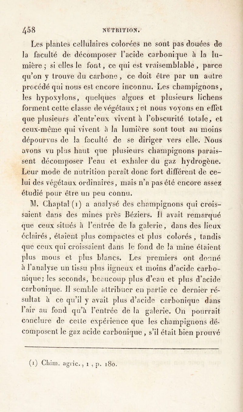 Les plantes cellulaires colorées ne sont pas clouées de la faculté de décomposer l’acide carbonique à la lu- mière ; si elles le font, ce qui est vraisemblable , parce qu’on y trouve clu carbone , ce doit être par un autre procédé qui nous est encore inconnu. Les champignons, les hypoxyîons, quelques algues et plusieurs lichens forment cette classe de végétaux ; et nous voyons en effet que plusieurs d’entr’eux vivent à l’obscurité totale, et ceux-méme qui vivent à la lumière sont tout au moins dépourvus de la faculté de se diriger vers elle. Nous avons vu plus haut que plusieurs champignons parais- sent décomposer l’eau et exhaler du gaz hydrogène. Leur mode de nutrition paraît donc fort différent de ce- lui des végétaux ordinaires, mais n’a pas été encore assez étudié pour être un peu connu. M. Chaptal(i) a analysé des champignons qui crois- saient dans des mines près Béziers. Il avait remarqué que ceux situés à l’entrée de la galerie, dans des lieux éclairés, étaient plus compactes et plus colorés , tandis que ceux qui croissaient dans le fond de la mine étaient plus mous et plus blancs. Les premiers ont donné à l’analyse un tissu plus ligneux et moins d’acide carbo- nique; les seconds, beaucoup plus d’eau et plus d’acide carbonique. Il semble attribuer en partie ce dernier ré- sultat h ce qu’il y avait plus d’acide carbonique dans l’air au fond qu’à l’entrée de la galerie. On pourrait conclure de cette expérience que les champignons dé- composent le gaz acide carbonique , s’il était bien prouvé (i) Chine agric., i , p. 180.