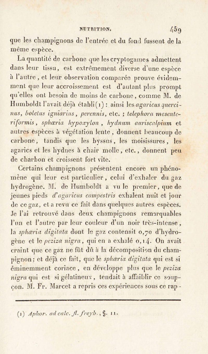 que les champignons de l’entrée et du fond fussent de la même espèce. La quantité de carbone que les cryptogames admettent dans leur tissu, est extrêmement diverse d une espèce a l’autre, et leur observation comparée prouve évidem- ment que leur accroissement est d’autant pins prompt qu’elles ont besoin de moins de carbone, comme M. de Humboldt l’avait déjà établi (1) : ainsi les agaricus querci- nus, bolctus igniarius , percnnis, etc. ; telephora me sente- riformis, sphœria hypoxyton , hydnum auriscatpium et autres espèces à végétation lente, donnent beaucoup de carbone, tandis que les byssus, les moisissures, les agarics et les hydnes à chair molle, etc., donnent peu de charbon et croissent fort vite. Certains champignons présentent encore un phéno- mène qui leur est particulier , celui d’exhaler du gaz hydrogène. M. de Humboldt a vu le premier, que de jeunes pieds cTagaricus campestris exhalent nuit et jour de ce gaz, et a revu ce fait dans quelques autres espèces. Je l’ai retrouvé dans deux champignons remarquables Lun et l’autre par leur couleur d’un noir très-intense, la sphœria digitata dont le gaz contenait 0,70 d’hydro- gène et le peziza nigra, qui en a exhalé 0,14- On avait craint que ce gaz ne fût dû à la décomposition du cham- pignon; et déjà ce fait, que le sphœria digitata qui est si éminemment coriace, en développe plus que le peziza nigra qui est si gélatineux , tendait à affaiblir ce soup- çon. M. Fr. Marcet a repris ces expériences sous ce rap -