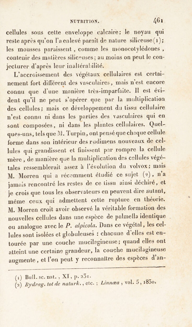 cellules sous cette enveloppe calcaire; le noyau qui reste après qu’on l’a enlevé paraît de nature siliceuse(i); les mousses paraissent , connue les monocotylédones , contenir des matières siliceuses; au moins on peut le con- jecturer d après leur inaltérabilité. L’accroissement des végétaux cellulaires est certai- nement fort différent des vasculaires, mais n’est encore connu que d une manière très-imparfaite. Il est évi- dent qu’il ne peut s’opérer que par la multiplication des cellules; mais ce développement du tissu cellulaire n’est connu ni dans les parties des vasculaires qui en sont composées, ni dans les plantes cellulaires. Quel- ques-uns, tels que M. Turpin, ont pensé que chaque cellule forme dans son intérieur des rudimens nouveaux de cel- lules qui grandissent et finissent par rompre la cellule mère , de manière que la multiplication des cellules végé- tales ressemblerait assez h 1 évolution du volvox; mais M. Morren qui a récemment étudié ce sujet (2) , n’a jamais rencontré les restes de ce tissu ainsi déchiré, et je crois que tous les observateurs en peuvent dire autant, même ceux qui admettent cette rupture en théorie. M. Morren croit avoir observé la véritable formation des nouvelles cellules dans une espèce de palmella identique ou analogue avec le P. cilpicola. Dans ce végétal, les cel- lules sont isolées et globuleuses ; chacune d’elles est en- tourée par une couche mucilagineuse; quand elles ont atteint une certaine grandeur, la couche mucilagineuse augmente, et l’on peut y reconnaître des espèces d’an- (1) Bull. sc. nat. , XI, p. 23i. (2) Bydrag. tôt de naturk., etc. ; Linnœa , vol. 5, î83o*