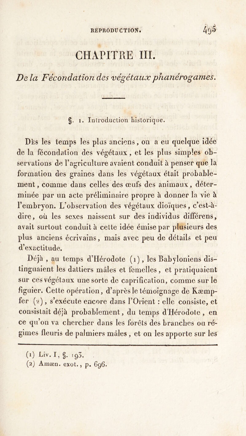 CHAPITRE III. De la Fécondation des végétaux phanérogames. §. I. Inlroduction historique. Dhs les temps les plus anciens, on a eu quelque idée de la fécondation des végétaux, et les plus simples ob- servations de l’agriculture avaient conduit à penser que la formation des graines dans les végétaux était probable- ment, comme dans celles des œufs des animaux, déter- minée par un acte préliminaire propre à donner la vie à l'embryon. L’observation des végétaux dioïques, c’est-à- dire, où les sexes naissent sur des individus dilFérens, avait surtout conduit à celte idée émise par plusieurs des plus anciens écrivains, mais avec peu de détails et peu d’exactitude. Déjà , au temps d’Hérodote (i), les Babyloniens dis- tinguaient les dattiers mâles et femelles, et pratiquaient sur ces végétaux une sorte de caprification, comme sur le figuier. Cette opération, d’après le témoignage de Kæmp- fer (9.), s’exécute encore dans l’Orient : elle consiste, et consistait déjà probablement, du temps d’Hérodote, en ce qu’on va chercher dans les forêts des branches ou ré- gimes fleuris de palmiers mâles , et on les apporte sur les (1) Liv. I, §. !g3. (2) Amæn. exoL , p. 696.