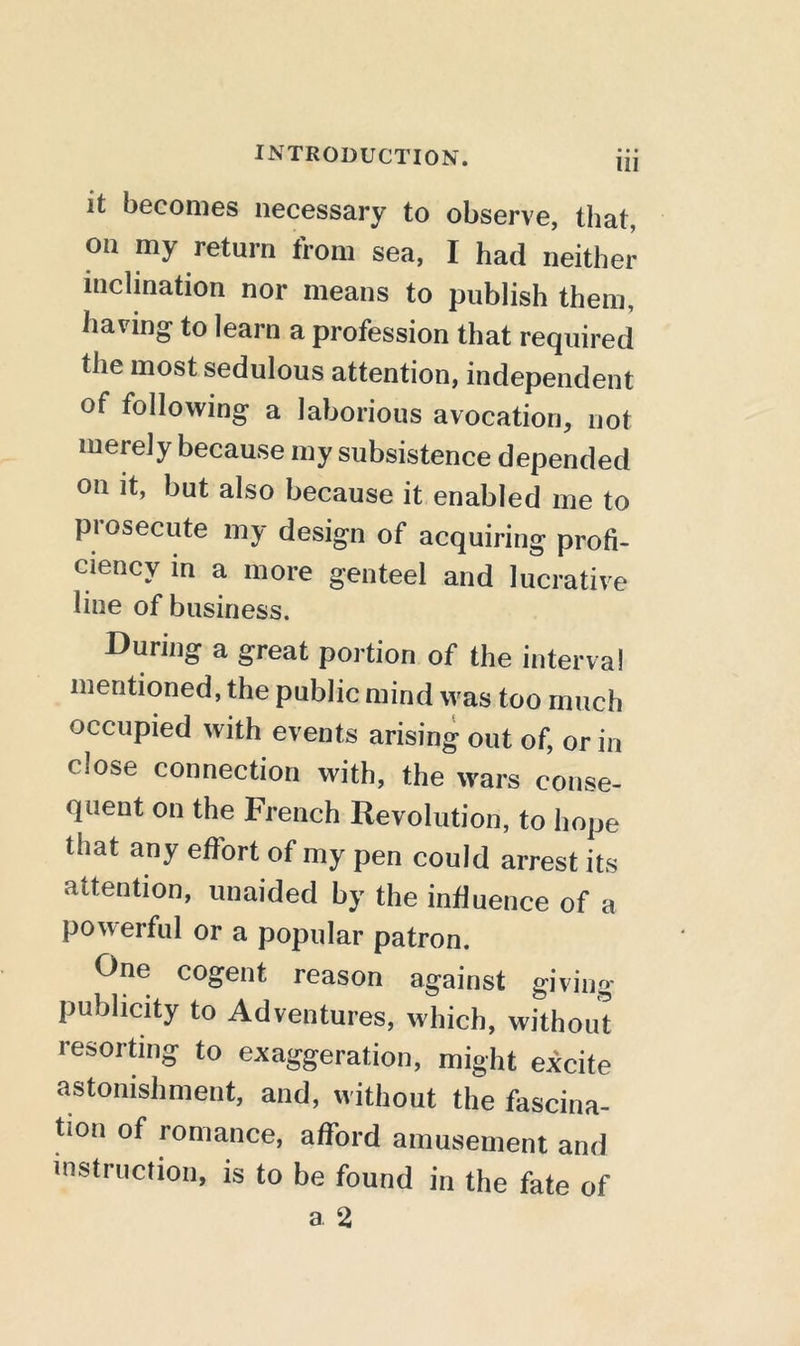 HI it becomes necessary to observe, that, on my return from sea, I had neither inclination nor means to publish them, having' to learn a profession that required the most sedulous attention, independent of following a laborious avocation, not merely because my subsistence depended on it, but also because it enabled me to piosecute my design of acquiring profi- ciency in a more genteel and lucrative line of business. During a great portion of the interval mentioned, the public mind was too much occupied with events arising out of, or in close connection with, the wars conse- quent on the French Revolution, to hope that any effort of my pen could arrest its attention, unaided by the influence of a powerful or a popular patron. One cogent reason against giving publicity to Adventures, which, without resorting to exaggeration, might excite astonishment, and, without the fascina- don of romance, afford amusement and instruction, is to be found in the fate of a 2