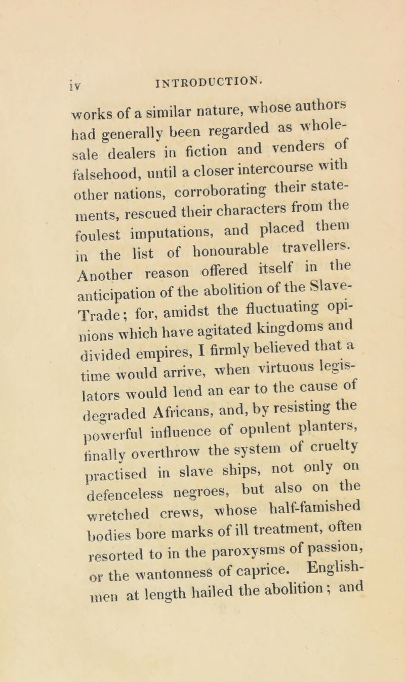 works of a similar nature, wliose authors had generally been regarded as whole sale dealers in fiction and venders o falsehood, until a closer intercourse with other nations, corroborating their state- ments, rescued their characters from the foulest imputations, and placed them in the list of honourable travellers. Another reason offered itself in the anticipation of the abolition of the Slave- Trade; for, amidst the fluctuating opi- nions which have agitated kingdoms and divided empires, 1 firmly believed that a time would arrive, when virtuous legis- lators would lend an ear to the cause of degraded Africans, and, by resisting the powerful influence of opulent planters, finally overthrow the system of cruelty practised in slave ships, not only on defenceless negroes, but also on the wretched crews, whose half-famished Imdies bore marks of ill treatment, often resorted to in the paroxysms of passion, or the wantonness of caprice. English „,en at length hailed the abolition; and