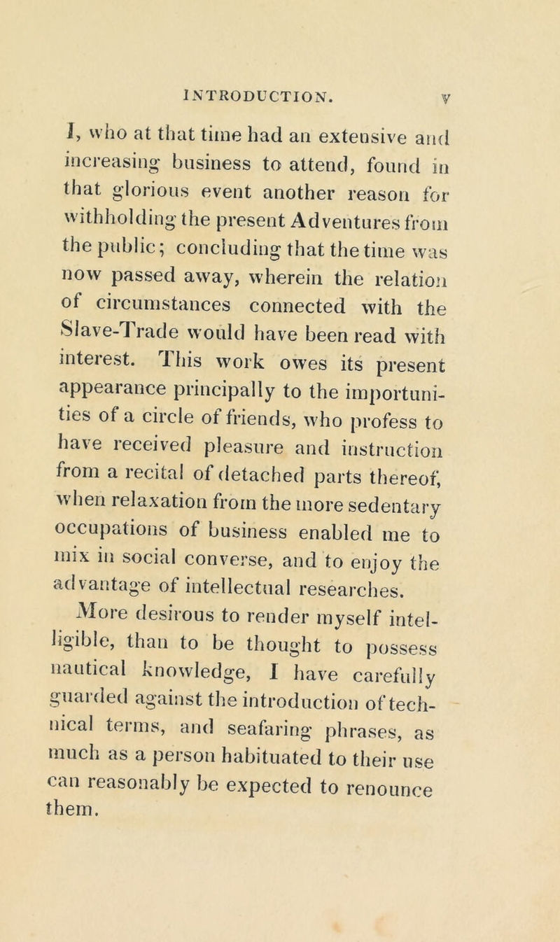 J, who at that time had an extensive and increasing- business to attend, found in that glorious event another reason for withholding the present Adventures from the public ^ concluding that the time was now passed away, wherein the relation of circumstances connected with the SIave-1 rade would have been read with inteiest. JThis work owes its present appearance principally to the importuni- ties of a circle of friends, who profess to have received pleasure and instruction from a recital of detached parts thereof, when relaxation from the more sedentary occupations of business enabled me to mix in social converse, and to enjoy the advantage of intellectual researches. xMore desirous to render myself intel- ligible, than to be thought to possess nautical knowledge, I have carefully guarded against the introduction of tech- nical terms, and seafaring phrases, as much as a peison habituated to their use can reasonably be expected to renounce them.