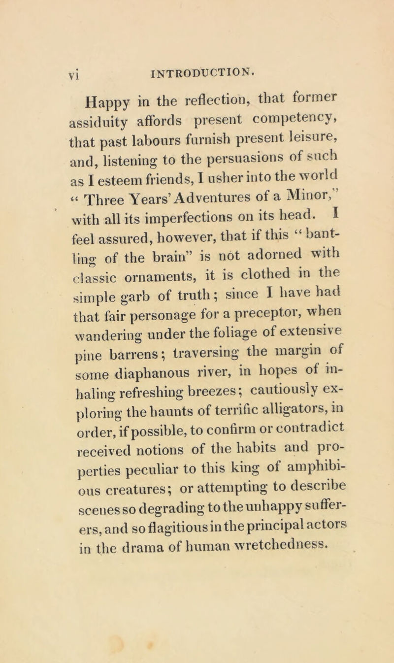 Happy in the reflection, that former assiflnity affords present competency, that past labours furnish present leisure, and, listening to the persuasions of such as I esteem friends, I usher into the world “ Three Years’Adventures of a Minor,” with all its imperfections on its head. I feel assured, however, that if this “ bant- ling of the brain” is not adorned with classic ornaments, it is clothed in the simple garb of truth; since I have had that fair personage for a preceptor, when wandering under the foliage of extensive pine barrens; traversing the margin of some diaphanous river, in hopes of in- haling refreshing breezes; cautiously ex- ploring the haunts of terrific alligators, in order, if possible, to confirm or contradict received notions of the habits and pi o- perties peculiar to this king of amphibi- ous creatures; or attempting to describe scenes so degrading to the unhappy suffer- ers, and so flagitious in the principal actors in the drama of human wretchedness.