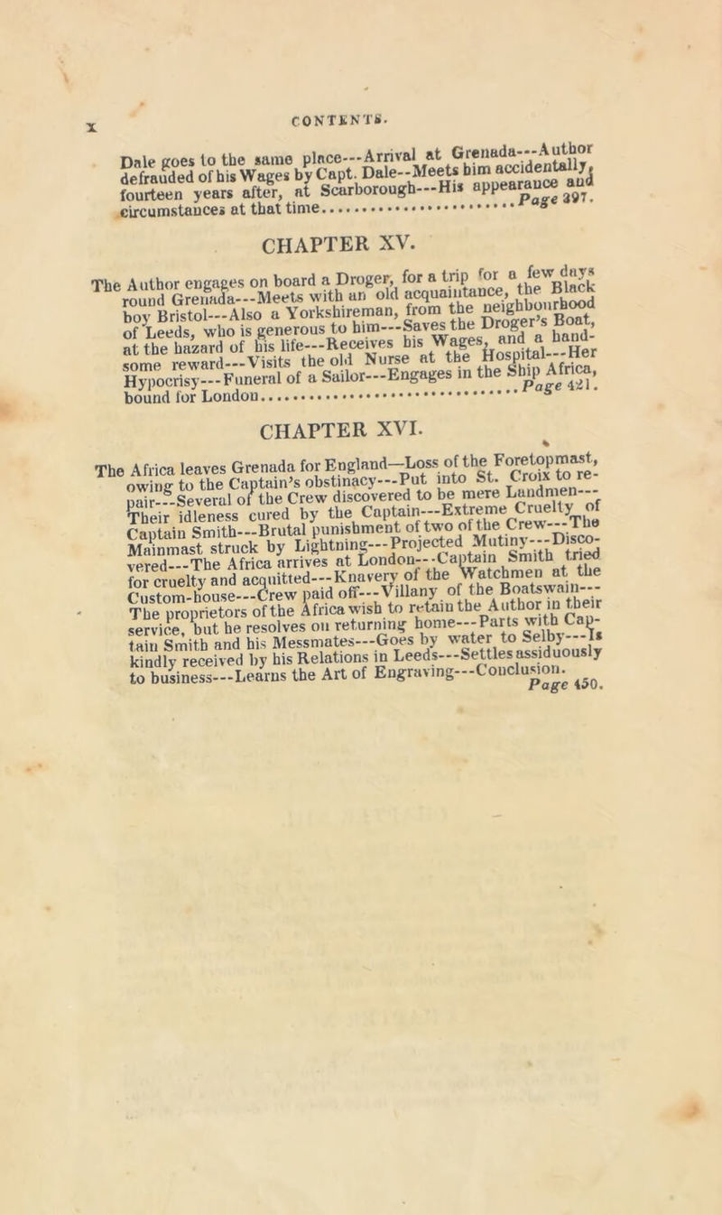 Dnle Koes to the same plnce--*Arrival at defrauded of his Wages by Capt. Dale-Meets him amde^ljjl fourteen years after, at Scarborough---Hi PP ^91. circumstances at that time CHAPTER XV. The Author engages on board a Droger, for a trip *^or ® G?e4L-Meets with an old «cquaii£i«ce the Blac^ boy Bristol—Also a Yorkshireman, from the of Leeds who is generous to him—Saves the Droger s coai, S the Ua J of f.s lite-Recebe, bis some reward—Visits the old Nurse at the Hospital l^r Hypocrisy—Funeral of a Sailor—Engages in the bound for London CHAPTER XVI. % The Africa leaves Grenada for England-Loss of the Forel^opmast , owing to the Captain’s obstinacy—Put into St. Croix to re nair-?-Several of the Crew discovered to be mere Landmen-- Their idleness cured by tl»e Captain---Extreme Crue ty^o^^ CnniHin Smith Brutal punishment of two of the Crew lue MaiLast struck by Dightning---Projected Mutiny---Dis^^ mhe Africa arrives at London—Captain smiin ''*7, ircruel^and S,lt,.d-:-Kaavary of Custom-house—Crew paid off—Villany of the Boatswain The proprietors of the Africa wish to retainthe Author in their service but he resolves on returning home--Parts with Cap- tain Smith and his Messmates—Goes by *i_ kindly received by his Relations in Leeds—Settles assiduously to business—Learns the Art of Engraving—CoiicluMom