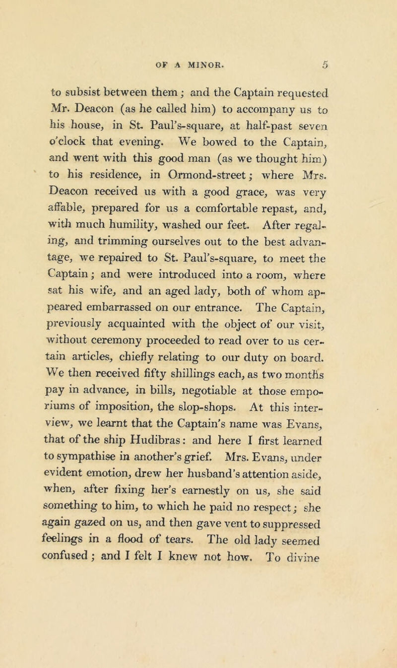 to subsist between them; and the Captain requested Mr. Deacon (as he called him) to accompany us to his house, in St. Paul’s-square, at half-past seven o’clock that evening. We bowed to the Captain, and went with this good man (as we thought him) to his residence, in Ormond-street; where Mrs. Deacon received us with a good grace, was very affable, prepared for us a comfortable repast, and, with much humility, washed our feet. After regal- ing, and trimming ourselves out to the best advan- tage, Ave repaired to St. Paul’s-square, to meet the Captain; and were introduced into a room, where sat his wife, and an aged lady, both of whom ap- peared embarrassed on our entrance. The Captain, previously acquainted with the object of our visit, without ceremony proceeded to read over to us cer- tain articles, chiefly relating to our duty on board. We then received fifty shillings each, as two months pay in advance, in bills, negotiable at those empo- riums of imposition, the slop-shops. At this inter- view, we learnt that the Captain's name Avas Evans, that of the ship Hudibras: and here I first learned to sympathise in another’s grief. Mrs. Evans, under evident emotion, drew her husband’s attention aside, when, after fixing her’s earnestly on us, she said something to him, to which he paid no respect; she again gazed on us, and then gave vent to suppressed feelings in a flood of tears. The old lady seemed confused; and I felt I knew not how. To divine
