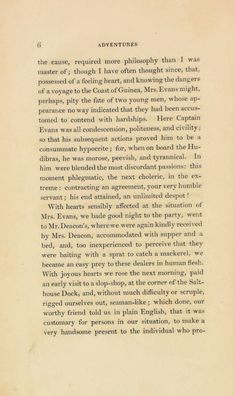 tile cause, required more philosophy than I was master of; though I have often thought since, that, jiossessed of a feeling heart, and knowing the dangers of a voyage to the Coast of Guinea, Mrs. Evans might, perhaps, pity the fate of two young men, whose ap- pearance no way indicated that they had been accus- tomed to contend with hardships. Here Captain Evans was all condescension, politeness, and civility; so that his subsequent actions proved him to be a consummate hypocrite; for, when on board the Hu- dibras, he was morose, peevish, and tyrannical. In him Avere blended the most discordant passions: this moment phlegmatic, the next choleric, in the ex- treme : contracting an agreement, your very humble servant; his end attained, an unlimited despot! With hearts sensibly affected at the situation of Mrs. Evans, we bade good night to the party, Avent to Mr. Deacon’s, where Ave Avere again kindly received by Mrs. Deacon, accommodated Avith supper and a bed, and, too inexperienced to perceive that they Avere baiting Avith a spi’at to catch a mackerel, Ave became an easy prey to these dealers in human flesh. With joyous hearts Ave ro.se the next morning, paid an early visit to a slop-shop, at the corner of the Salt- house Dock, and, Avithout much difficulty or scruple, rigged ourselves out, seaman-like; which done, our worthy friend told us in plain English, that it was customary for persons in our situation, to make a very handsome present to the indiAudual who pro-
