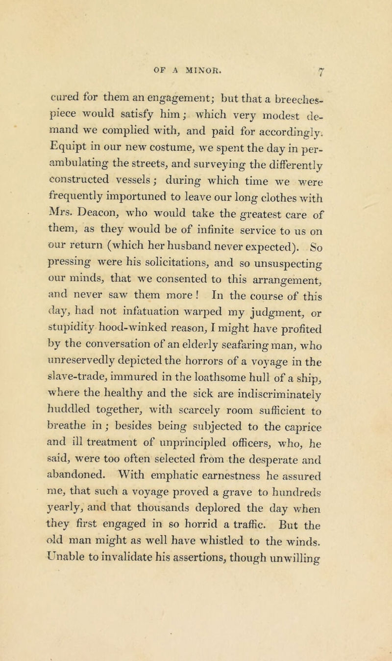 cured for them an engagement; but that a breeclies- piece would satisfy him; which very modest de- mand we complied with, and paid for accordingly. Equipt in our new costume, we spent the day in per- ambulating the streets, and surveying the differently constructed vessels; during which time we were frequently importuned to leave our long clothes with Mrs. Deacon, who would take the greatest care of them, as they would be of infinite service to us on our return (which her husband never expected). So pressing were his solicitations, and so unsuspecting our minds, that we consented to this arrangement, and never saw them more ! In the course of this day, had not infatuation warped my judgment, or stupidity hood-winked reason, I might have profited by the conversation of an elderly seafaring man, who unreservedly depicted the horrors of a voyage in the slave-trade, immured in the loathsome hull of a ship, where the healthy and the sick are indiscriminately huddled together, with scarcely room sufficient to breathe in; besides being subjected to the caprice and ill treatment of unprincipled officers, who, he said, were too often selected from the desperate and abandoned. With emphatic earnestness he assured me, that such a voyage proved a grave to hundreds yearly, and that thousands deplored the day when they first engaged in so horrid a traffic. But the old man might as well have whistled to the winds. Unable to invalidate his assertions, though unwilling