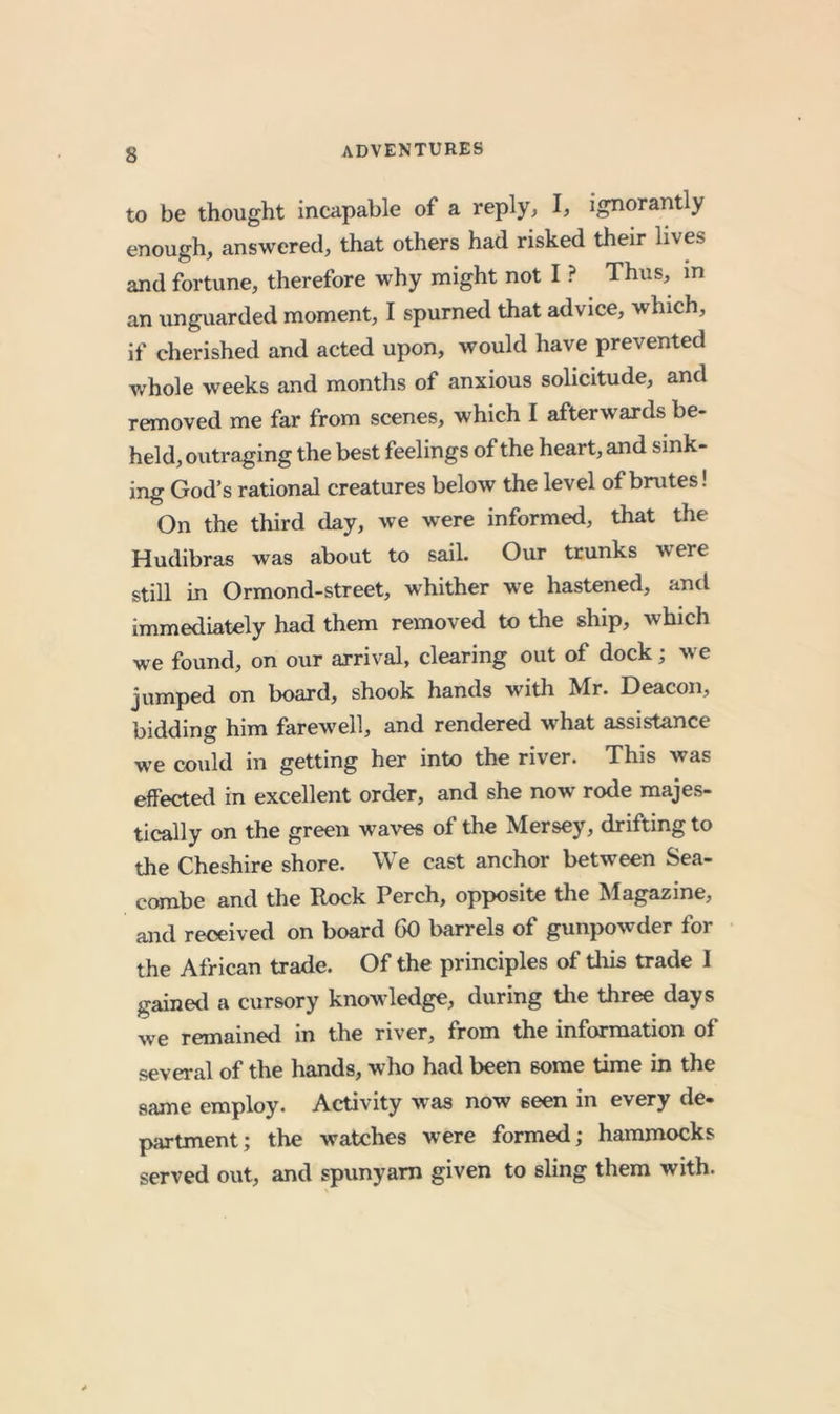 to be thought incapable of a reply, I, ignorantly enough, answered, that others had risked their lives and fortune, therefore why might not I ? Thus, m an unguarded moment, I spurned that advice, which, if cherished and acted upon, would have prevented whole weeks and months of anxious solicitude, and removed me far from scenes, which I afterwards be- held, outraging the best feelings of the heart, and sink- ing God’s rational creatures below the level of brutes! On the third day, we were informed, that the Hudibras was about to sail. Our trunks were still in Ormond-street, whither we hastened, and immediately had them removed to the ship, which we found, on our arrival, clearing out of dock; we jumped on board, shook hands with Mr. Deacon, bidding him farew'ell, and rendered what assistance we could in getting her into the river. This was effected in excellent order, and she now rode majes- tically on the green waves of the Mersey, drifting to the Cheshire shore. We cast anchor between Sea- combe and the Rock Perch, opposite the Magazine, and received on board 60 barrels of gunpowder for the African trade. Of the principles of tliis trade I gained a cursory knowledge, during tlie three days we remainetl in the river, from the information of several of the hands, who had been some time in the same employ. Activity was now seen in every de- partment; the watches were formed; hammocks served out, and spunyam given to sling them with.