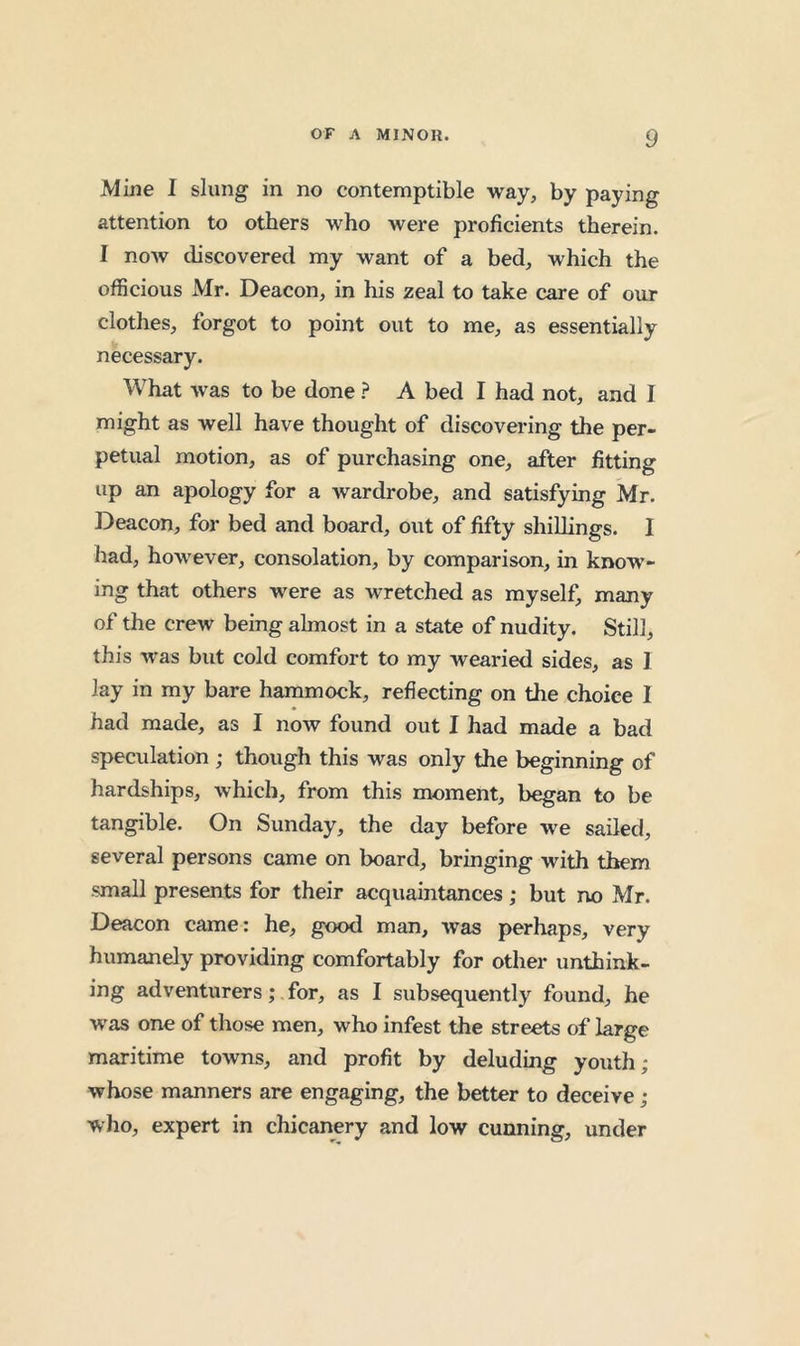 Mine I slung in no contemptible way, by paying attention to others who were proficients therein. I now discovered my want of a bed, which the officious Mr. Deacon, in his zeal to take care of our clothes, forgot to point out to me, as essentially necessary. What was to be done ? A bed I had not, and I might as well have thought of discovering the per- petual motion, as of purchasing one, after fitting up an apology for a wardrobe, and satisfying Mr. Deacon, for bed and board, out of fifty shillings. I had, however, consolation, by comparison, in know- ing that others were as wretched as myself, many of the crew being almost in a state of nudity. Still, this was but cold comfort to my wearied sides, as 1 lay in my bare hammock, reflecting on the choice I had made, as I now found out I had made a bad speculation ; though this was only the beginning of hardships, which, from this moment, began to be tangible. On Sunday, the day before we sailed, several persons came on board, bringing with them small presents for their acquaintances; but no Mr. Deacon came; he, good man, was perhaps, very humanely providing comfortably for other unthink- ing adventurers; for, as I subsequently found, he was one of those men, who infest the streets of large maritime towns, and profit by deluding youth; whose manners are engaging, the better to deceive; who, expert in chicanery and low cunning, under