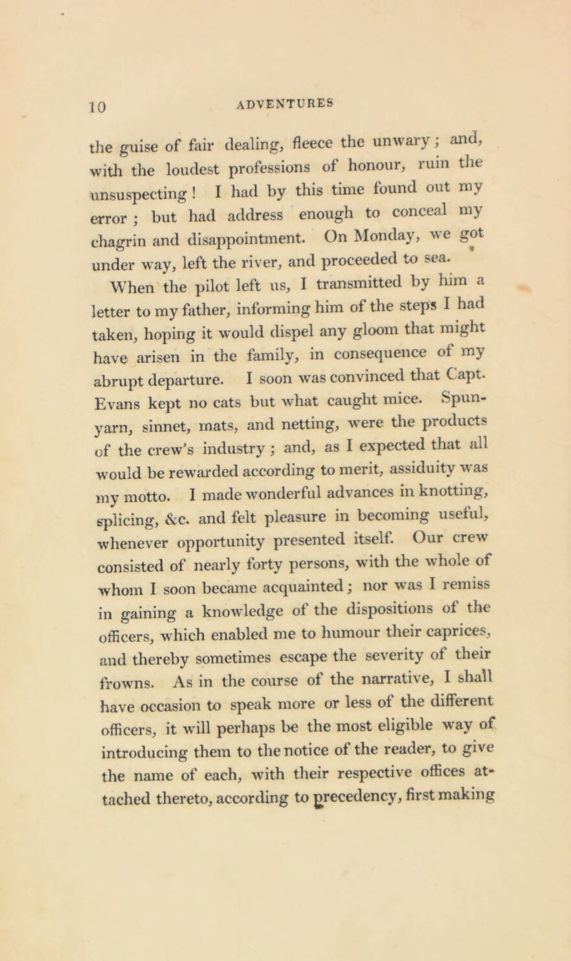 the guise of fair dealing, fleece the unwary; and, witli the loudest professions of honour, ruin the vinsuspecting ! I had by this time found out my error ; but had address enough to conceal my chagrin and disappointment. On Monday, we got under way, left the river, and proceeded to sea. When the pilot left us, I transmitted by him a letter to my father, informing him of the steps I had taken, hoping it would dispel any gloom that might have arisen in the family, in consequence of my abrupt departure. I soon was convinced tliat Capt. Evans kept no cats but what caught mice. Spun- yarn, sinnet, mats, and netting, were the products of the crew’s industry; and, as I expected that all would be rewarded according to merit, assiduity was my motto. I made wonderful advances in knotting, splicing, &amp;c. and felt pleasure in becoming useful, whenever opportunity presented itself. Our crew consisted of nearly forty persons, with the whole of whom I soon became acquainted j nor w as I remiss in gaining a knowledge ot the dispositions of the officers, which enabled me to humour their caprices, and thereby sometimes escape the severity ol their frowns. As in the course of the narrative, I shall have occasion to speak more or less oi tlie different officers, it will perhaps be the most eligible way of introducing them to the notice of the reader, to give the name of each, with their respective offices at- tached thereto, according to precedency, first making