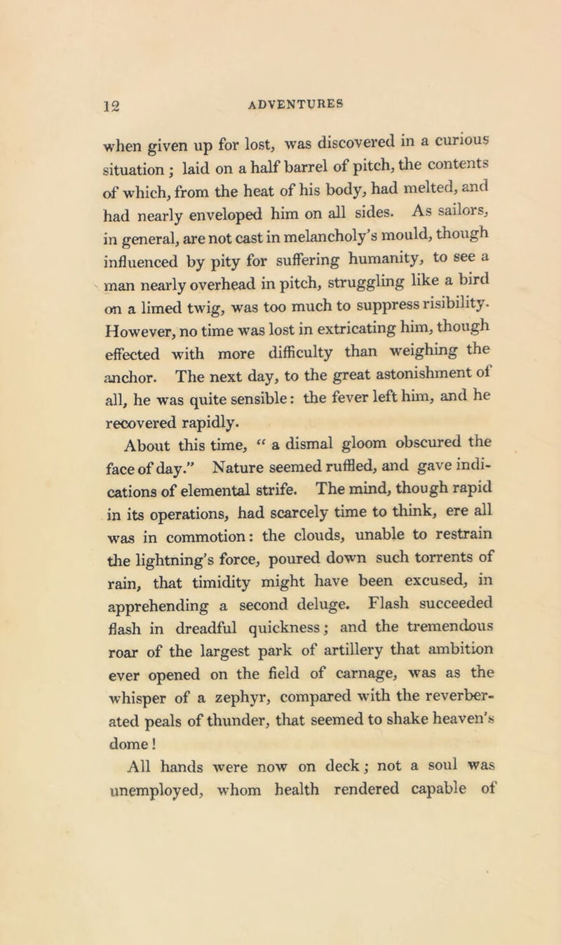 when given up for lost, was discovered in a curious situation ; laid on a half barrel of pitch, tlie contents of which, from the heat of his body, had melted, and had nearly enveloped him on all sides. As sailors, in general, are not cast in melancholy s mould, though influenced by pity for suffering humanity, to see a man nearly overhead in pitch, struggling like a bird on a limed twig, was too much to suppress risibility. However, no time was lost in extricating him, though effected with more difficulty than weighing the anchor. The next day, to the great astonishment of all, he was quite sensible: the fever left him, and he recovered rapidly. About this time, “ a dismal gloom obscured the face of day.” Nature seemed ruffled, and gave indi- cations of elemental strife. The mind, though rapid in its operations, had scarcely time to think, ere all was in commotion: the clouds, unable to restrain the lightning’s force, poured down such torrents of rain, that timidity might have been excused, in apprehending a second deluge. Flash succeeded flash in dreadful quickness; and the tremendous roar of the largest park of artillery that ambition ever opened on the field of carnage, was as the whisper of a zephyr, compared w ith the reverber- ated peals of thunder, tliat seemed to shake heaven’s dome! All hands were now on deck; not a soul was unemployed, whom health rendered capable of