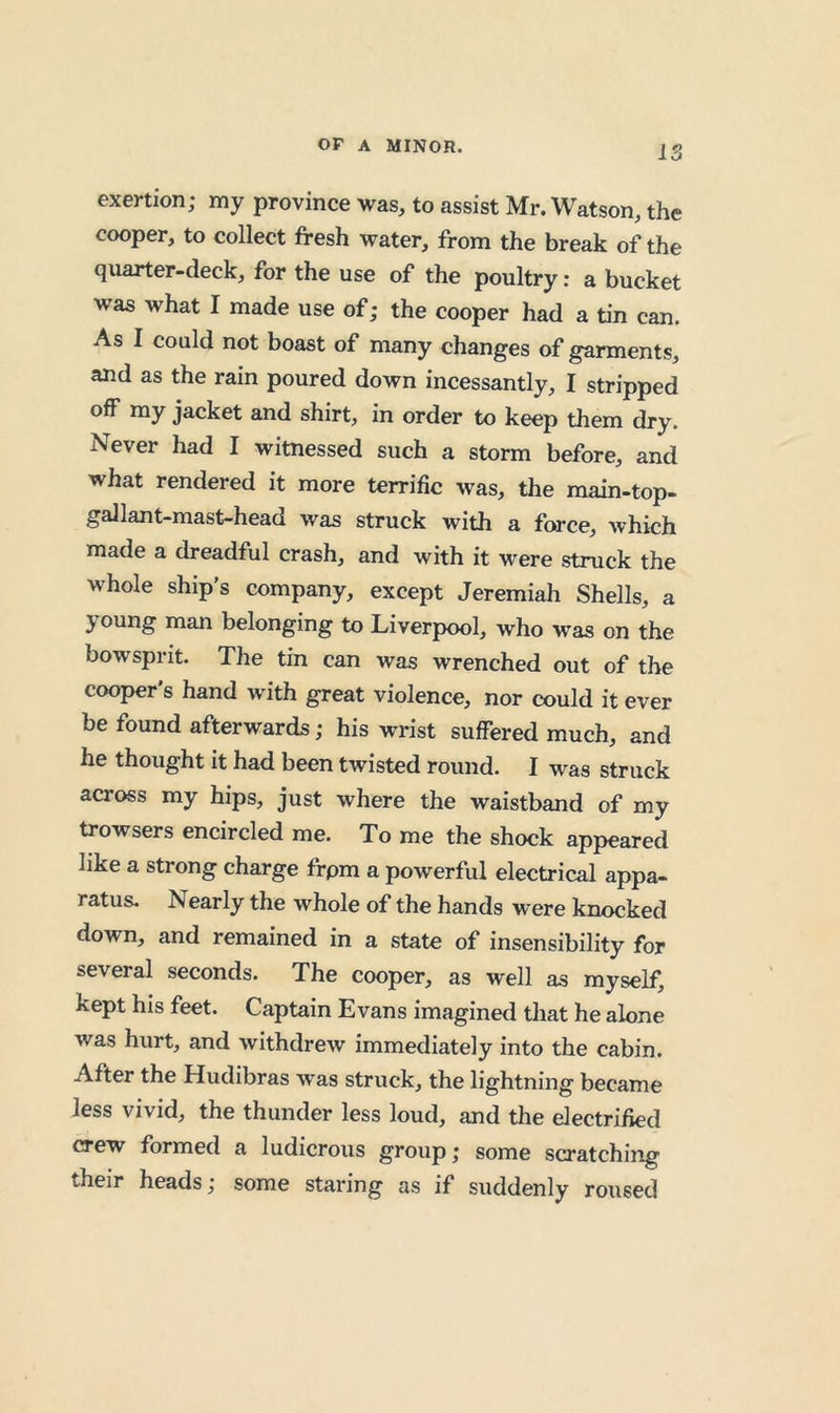 IS exertion; my province was, to assist Mr. Watson, the cooper, to collect fresh water, from the break of the quarter-deck, for the use of the poultry: a bucket was what I made use of; the cooper had a tin can. As I could not boast of many changes of garments, and as the rain poured down incessantly, I stripped off my jacket and shirt, in order to keep them dry. Never had I witnessed such a storm before, and what rendered it more terrific was, the main-top- gallant-mast-head was struck with a force, which made a dreadful crash, and with it were struck the whole ship’s company, except Jeremiah Shells, a young man belonging to Liverpool, who was on the bowsprit. The tin can was wrenched out of the cooper's hand with great violence, nor could it ever be found afterwards; his wrist suffered much, and he thought it had been twisted round. I was struck across my hips, just where the waistband of my trowsers encircled me. To me the shock appeared like a strong charge frpm a powerful electrical appa- ratus. Nearly the whole of the hands were knocked down, and remained in a state of insensibility for several seconds. The cooper, as well as myself, kept his feet. Captain Evans imagined that he alone was hurt, and withdrew immediately into the cabin. After the Hudibras was struck, the lightning became less vivid, the thunder less loud, and the electrified crew formed a ludicrous group; some scratching their heads; some staring as if suddenly roused