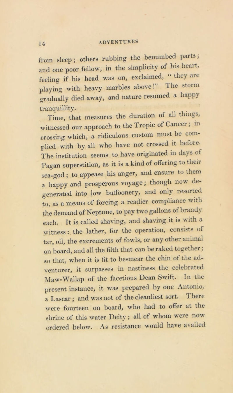 from sleep; others rubbing the benumbed parts; and one poor fellow, in the simplicity of his heart, feeling if his head was on, exclaimed, “ they are playing with heavy marbles above!” The storm gradually died away, and nature resumed a happy trancniillity. Time, that measures the duration of all things, witnessed our approach to the Tropic of Cancer, in crossing which, a ridiculous custom must be com- plied with by all who have not crossed it before. The institution seems to have originated m days of Pagan superstition, as it is a kind of offering to their sea-god; to appease his anger, and ensure to them a happy and prosperous voyage; though now de- generated into low buffoonery, and only resorted to, as a means of forcing a readier compliance with tJie demand of Neptune, to pay two gallons of brandy each. It is called shaving, and shaving it is with a v/itness: the lather, for the operation, consists of tar, oil, the excrements of fowls, or any other animai on board, and all the filth that can be raked together, so that, when it is fit to besmear the chin of the ad- venturer, it surpasses in nastiness the celebrated Maw-Wallap of the facetious Dean Swift. In the present instance, it v.’as prepared by one Antonio, a Lascai'; and was not of the cleanliest sort. There were fourteen on board, who had to offer at the shrine of this water Deity; all of whom were now ordered below. As resistance would have availed