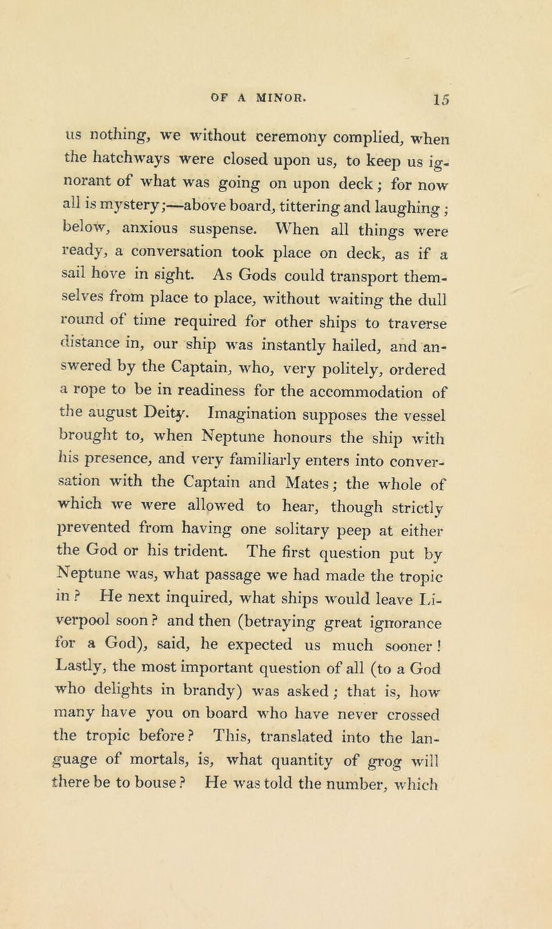 Its nothing, we without ceremony complied, wlien the hatchways were closed upon us, to keep us ig- norant of what was going on upon deck; for now all is mystery;—above board, tittering and laughing; below, anxious suspense. When all things were ready, a conversation took place on deck, as if a sail hove in sight. As Gods could transport them- selves from place to place, without waiting the dull round of time required for other ships to traverse distance in, our ship was instantly hailed, and an- swered by the Captain, who, very politely, ordered a rope to be in readiness for the accommodation of the august Deity. Imagination supposes the vessel brought to, when Neptune honours the ship with his presence, and very familiarly enters into conver- sation with the Captain and Mates; the whole of which we were allowed to hear, though strictly prevented from having one solitary peep at either the God or his trident. The first question put by Neptune was, what passage we had made the tropic in ? He next inquired, what ships would leave Li- verpool soon ? and then (betraying great ignorance for a God), said, he expected us much sooner! Lastly, the most important question of all (to a God who delights in brandy) was asked; that is, how many have you on board who have never crossed the tropic before.? This, translated into the lan- guage of mortals, is, what quantity of grog will there be to bouse ? He was told the number, which