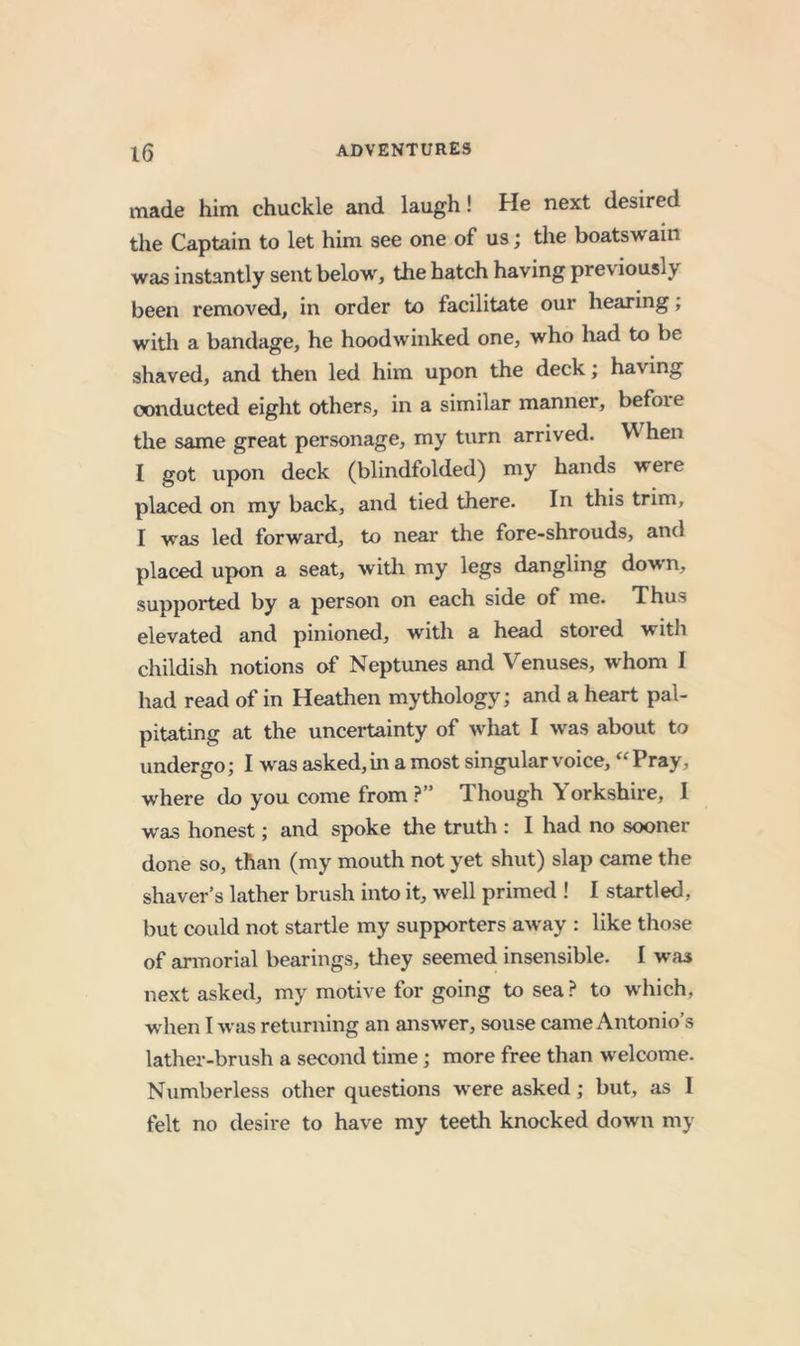 made him chuckle and laugh! He next desired the Captain to let him see one of us; the boatswain was instantly sent below, the hatch having previously been removed, in order to facilitate our hearing; with a bandage, he hoodwinked one, who had to be shaved, and then led him upon the deck; having conducted eight others, in a similar manner, before the same great personage, my turn arrived. ^ hen I got upon deck (blindfolded) my hands were placed on my back, and tied there. In this trim, I was led forward, to near the fore-shrouds, and placed upon a seat, witli my legs dangling down, suppoi*ted by a person on each side of me. Thus elevated and pinioned, with a head stored with childish notions of Neptunes and Venuses, whom I had read of in Heathen mythology; and a heart pal- pitating at the uncertainty of what I was about to undergo; I was asked, in a most singular voice, “Pray, where do you come from ?” Though Yorkshire, I was honest; and spoke the truth : I had no sooner done so, than (my mouth not yet shut) slap came the shaver’s lather brush into it, well primetl! I startled, but could not startle my supporters away : like those of armorial bearings, tliey seemed insensible. I was next asked, my motive for going to sea? to which, ■w hen I was returning an answer, souse came Antonio’s lather-brush a second time; more free than welcome. Numberless other questions w^ere asked; but, as I felt no desire to have my teeth knocked down my