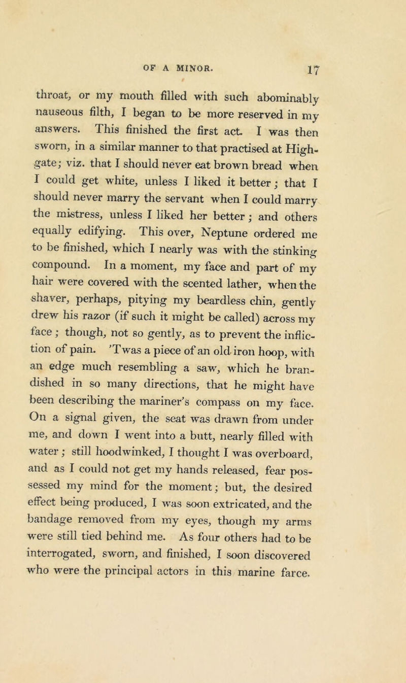 throat, or my mouth filled with such abominably nauseous filth, I began to be more reserved in my answers. This finished the first act I was then sworn, in a similar manner to that practised at High- gate; viz. that I should never eat brown bread when I could get white, unless I liked it better; that I should never marry the servant when I could marry the mistress, unless I liked her better; and others equally edifying. This over, Neptune ordered me to be finished, which I nearly was with the stinking compound. In a moment, my face and part of my hair were covered with the scented lather, when the shaver, perhaps, pitying my beardless chin, gently drew his razor (if such it might be called) across my face; though, not so gently, as to prevent the inflic- tion of pain. ’Twas a piece of an old iron hoop, with an edge much resembling a saw, which he bran- dished in so many directions, tliat he might have been describing the mariner’s compass on my face. On a signal given, the seat was drawn from under me, and down I went into a butt, nearly filled with water; still hoodwinked, I thought I was overboard, and as I could not get my hands released, fear pos- sessed my mind for the moment; but, tlie desired effect being produced, I was soon extricated, and the bandage removed from my eyes, though my arms were still tied behind me. As four others had to be interrogated, sworn, and finished, I soon discovered who were the principal actors in this marine farce.