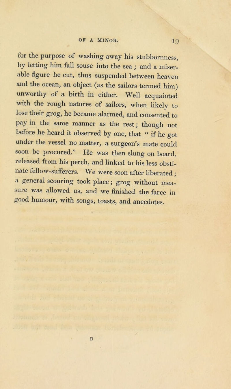 for the purpose of washing away his stubbornness, by letting him fall souse into the sea; and a miser- able figure he cut, thus suspended between heaven and the ocean, an object (as the sailors termed him) unworthy of a birth in either. Well acquainted with the rough natures of sailors, when likely to lose their grog, he became alarmed, and consented to pay in the same manner as the rest ,• though not before he heard it observed by one, that “ if he got under the vessel no matter, a surgeon’s mate could soon be procured.” He was then slung on board, i-eleased from his perch, and linked to his less obsti- nate fellow-sufferers. We were soon after liberated ; a general scouring took place; grog without mea- S-Uie was allowed us, and we finished the farce in good humour, with songs, toasts, and anecdotes. D