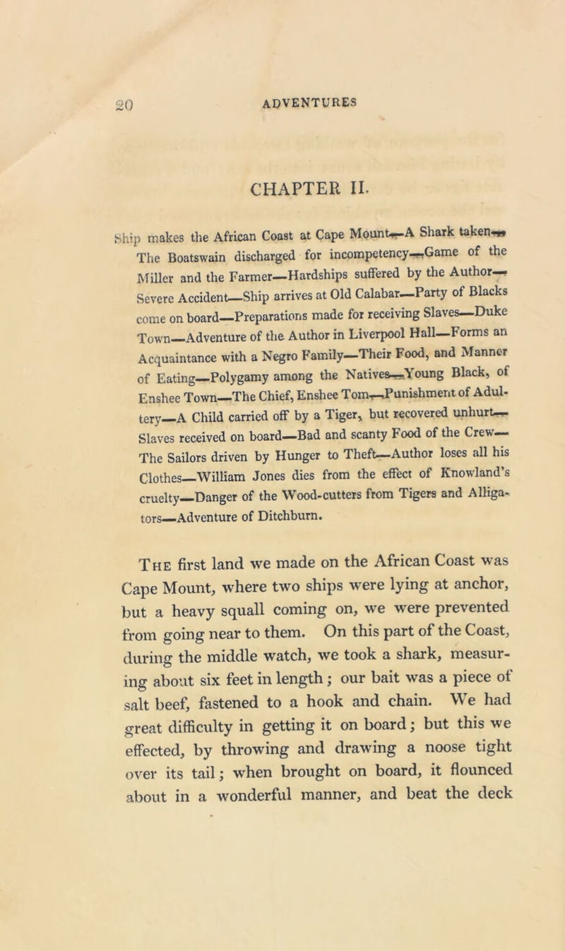 CHAPTER II. Ship makes the African Coast at Cape MounW-A Shark taken^ The Boatswain discharged for incompetency-ftGame of the Miller and the Farmer—Hardships suffered by the Author- Severe Accident—Ship arrives at Old Calabar—Party of Blacks come on board—Preparations made for receiving Slaves—Duke Town—Adventure of the Author in Liverpool Hall—Forms an Acquaintance with a Negro Family—Their Food, and Manner of Eating—Polygamy among the Natives—Young Black, of Enshee Town—The Chief, Enshee Tom—Punishment of Adul- tery—A Child carried off by a Tiger, but recovered unhurt— Slaves received on board^Bad and scanty Food of the Crew— The Sailors driven by Hunger to Theft—-Author loses all his Clothes—William Jones dies from the effect of Knowland’s cruelty—Danger of the Wood-cutters from Tigers and Alliga- tors—Adventure of Ditchburn. The first land we made on the African Coast was Cape Mount, where two ships were lying at anchor, but a heavy squall coming on, we were prevented from going near to them. On this part of the Coast, during the middle watch, we took a shark, measur- ing about six feet in length; our bait was a piece of salt beef, fastened to a hook and chain. We had great difficulty in getting it on board; but this we effected, by throwing and drawing a noose tight over its tail; when brought on board, it flounced about in a wonderful manner, and beat the deck