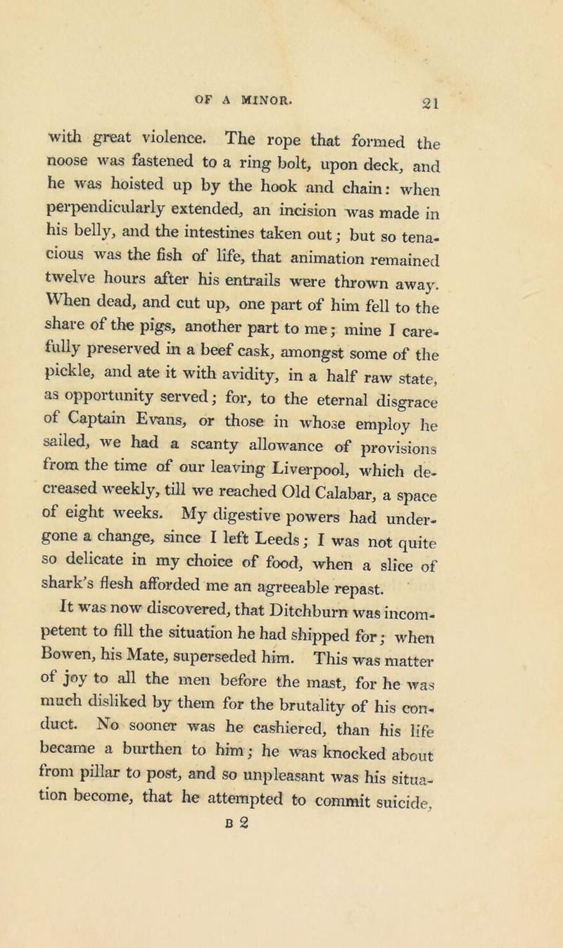 with great violence. The rope that formed the noose was fastened to a ring bolt, upon deck, and he was hoisted up by the hook and chain; when per|>endicularly extended, an incision was made in his belly, and the intestines taken out; but so tena- cious was the fish of life, that animation remained twelve hours after his entrails were thrown away. When dead, and cut up, one part of him fell to the share of the pigs, another part to me; mine I care- fully preserved in a beef cask, amongst some of the pickle, and ate it with avidity, in a half raw state, as opportunity served; for, to the eternal disgrace of Captain Evans, or those in whose employ he sailed, we had a scanty allowance of provisions from the time of our leaving Liverpool, which de- creased weekly, till we reached Old Calabar, a space of eight weeks. My digestive powers had under- gone a change, since I left Leeds; I was not quite so delicate in my choice of food, when a slice of shark s flesh afforded me an agreeable repast. It was now discovered, that Ditchburn was incom- petent to fill the situation he had shipped for; when Bowen, his Mate, superseded him. This was matter of joy to all the men before the mast, for he was much disliked by them for the brutality of his con- duct. No sooner was he cashiered, than his life became a burthen to him; he was knocked about from pillar to post, and so unpleasant was his situa- tion become, that he attempted to commit suicide,