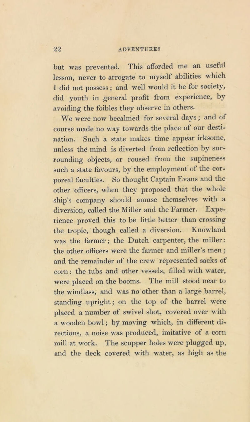 but was prevented. This afforded me an useful lesson, never to arrogate to myself abilities which I did not possess; and well would it be for society, did youth in general profit from experience, by avoiding the foibles they observe in others. We were now becalmed for several days; and of course made no way towards the place of our desti- nation. Such a state makes time appear irksome, unless the mind is diverted from reflection by sur- rounding objects, or roused from the supineness such a state favours, by the employment of the cor- poreal faculties. So thought Captain Evans and the other officers, when they proposed that the whole ship’s company should amuse themselves with a divei’sion, called the Miller and the Farmer. Expe- rience proved this to be little better than crossing the tropic, though called a diversion. Knowdand was the farmer; the Dutch carpenter, the miller : the other officers were the farmer and miller’s men; and the remainder of the crew represented sacks of corn: the tubs and other vessels, filled with water, were placed on the booms. The mill stood near to the windlass, and was no other than a large barrel, standing upright; on the top of the barrel were placed a number of swivel shot, covered over vdth a wooden bow l; by moving wdiich, in different di- rections, a noise was produced, imitative of a corn mill at work. The scupper holes were plugged up, and the deck covered with w^ater, as high as the