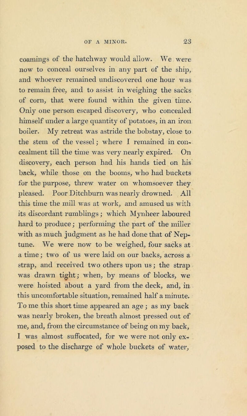 coamings of the hatchway would allow. We were now to conceal ourselves in any part of the ship, and whoever remained undiscovered one hour was to remain free, and to assist in weighing the sacks of corn, that were found within the given time. Only one person escaped discovery, who concealed himself under a large quantity of potatoes, in an iron boiler. My retreat was astride tlie bobstay, close to the stem of the vessel; where I remained in con- cealment till the time was very nearly expired. On discoveiy, each person had his hands tied on his back, while those on the booms, who had buckets for the purpose, threw water on whomsoever they pleased. Poor Ditchburn was nearly drowned. Ail this time the mill was at work, and amused us with its discordant rumblings; which Mynheer laboured hard to produce; performing the part of the miller with as much judgment as he had done that of Nep- tune. We were now to be weighed, four sacks at a time; two of us were laid on our backs, across a strap, and received two others upon us; the strap was drawn ti^ht; when, by means of blocks, we were hoisted about a yard from the deck, and, in this uncomfortable situation, remained half a minute. To me this short time appeared an age; as my back was nearly broken, the breath almost pressed out of me, and, from the circumstance of being on my back, I was almost suffocated, for we were not only ex- posed to the discharge of whole buckets of water,