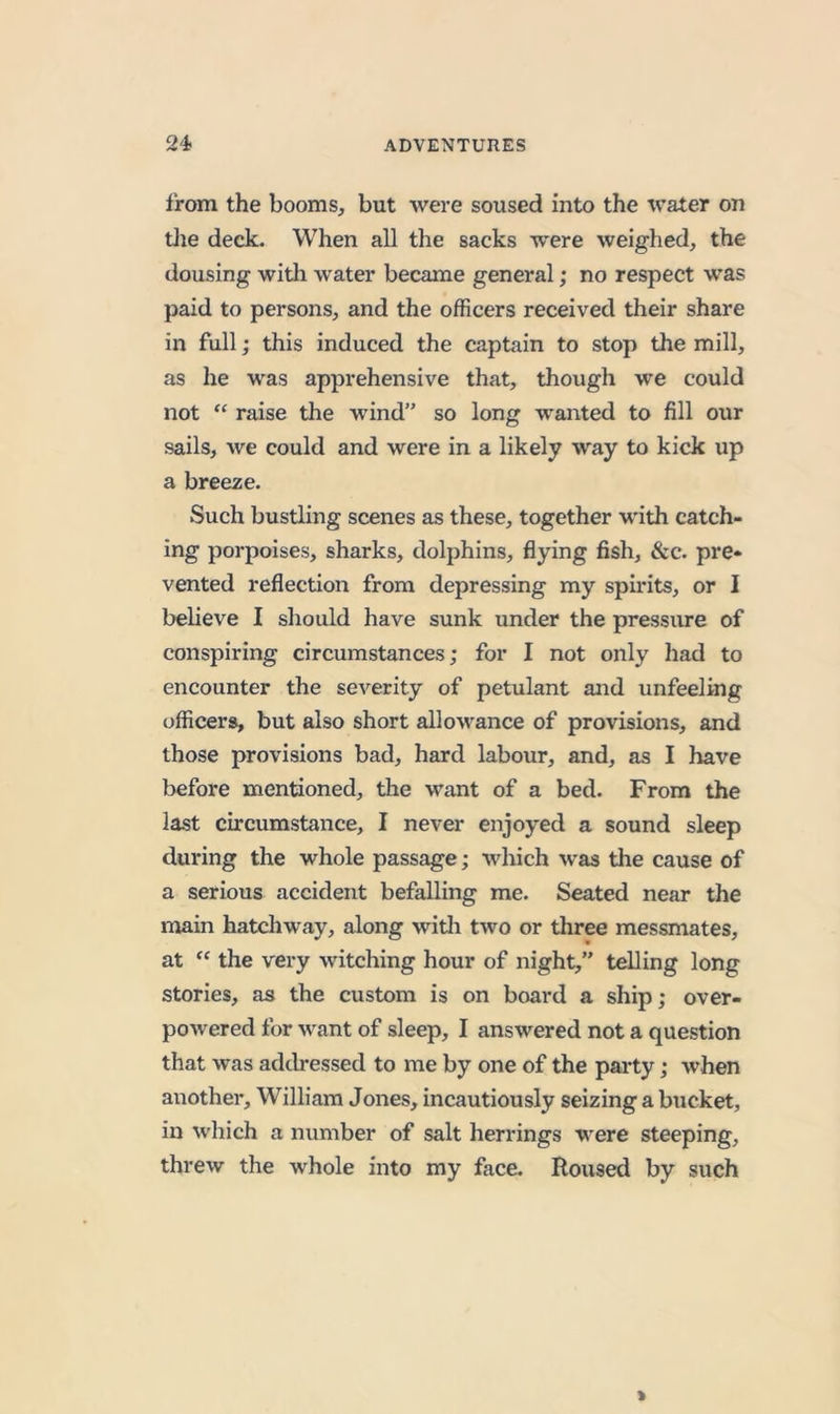 from the booms, but were soused into the water on tlie deck. When all the sacks were weighed, the dousing witli water became general; no respect was paid to persons, and the officers received their share in full j this induced the captain to stop the mill, as he was apprehensive that, though we could not “ raise the wind” so long wanted to fill our sails, we could and were in a likely way to kick up a breeze. Such bustling scenes as these, together with catch- ing porpoises, sharks, dolphins, flying fish, &amp;c. pre- vented reflection from depressing my spirits, or I believe I should have sunk under the pressure of conspiring circumstances; for I not only had to encounter the severity of petulant and unfeeling officers, but also short allowance of provisions, and those provisions bad, hard labour, and, as I have before mentioned, the want of a bed. From the last circumstance, I never enjoyed a sound sleep during the whole passage; which was the cause of a serious accident befalling me. Seated near the main hatchway, along witli two or three messmates, at the very witching hour of night,” telling long stories, as the custom is on board a ship; over- powered for want of sleep, I answered not a question that was addressed to me by one of the party; when another, William Jones, incautiously seizing a bucket, in which a number of salt herrings were steeping, threw the whole into my face. Roused by such