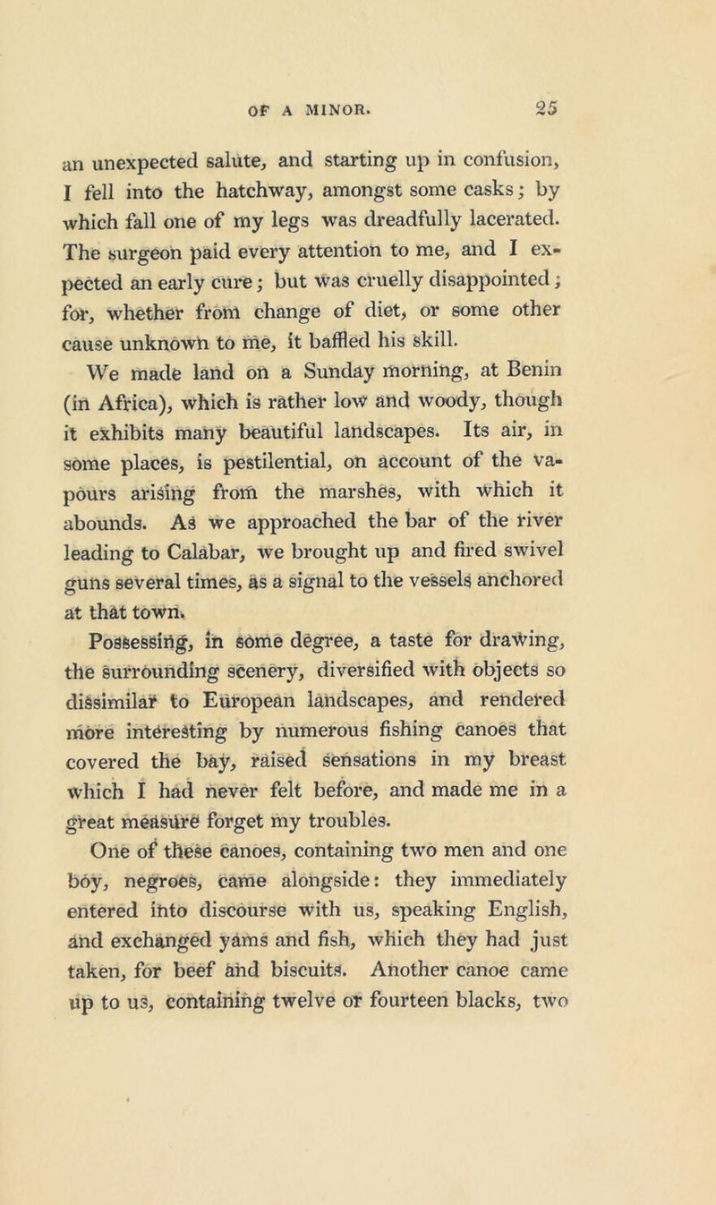 an unexpected salute, and starting up in confusion, I fell into the hatchway, amongst some casks; by which fall one of my legs was dreadfully lacerated. The surgeon paid every attention to me, and I ex- pected an early cure; but was cruelly disappointed; for, whether from change of diet, or some other cause unknOwh to me, it baffled his skill. We made land on a Sunday morning, at Benin (in Africa), which is rather low and woody, though it exhibits many beautiful landscapes. Its air, in sOme places, is pestilential, on account of the va- pours arising frorti the marshes, with which it abounds. AS we approached the bar of the river leading to Calabar, we brought up and fired swivel guns several times, as a signal to the vessels anchored at that townii Possessing, in some degree, a taste for dra-^ing, the surrounding scenery, diversified with objects so dissimilar to European landscapes, and rendered more interesting by numerous fishing canoes that covered the bay, raised sensations in my breast which I had never felt before, and made me in a great measure forget my troubles. One of these canoes, containing two men and one boy, negroes, came alongside: they immediately entered into discourse with us, speaking English, and exchanged yams and fish, which they had just taken, for beef and biscuits. Another canoe came up to uS, containing twelve or fourteen blacks, two