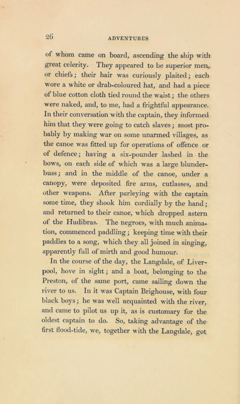 of whom came on board, ascending the ship with great celerity. They appeared to be superior men, or chiefs; their hair was curiously plaited; each wore a white or drab-coloured hat, and had a piece of blue cotton cloth tied round the waist; the others were naked, and, to me, had a frightful appearance. In their conversation with the captain, they informed him that they were going to catch slaves; most pro- bably by making war on some unarmed villages, as the canoe was fitted up for operations of offence or of defence; having a six-pounder lashed in the bows, on each side of which was a large blunder- buss; and in the middle of the canoe, under a canopy, were deposited fire arms, cutlasses, and other weapons. After parleying with the captain some time, they shook him cordially by the hand; and returned to their canoe, which dropped astern of the Hudibras. The negroes, wdth much anima- tion, commenced paddling; keeping time with their paddles to a song, which they all joined in singing, apparently full of mirth and good humour. In the course of the day, the Langdale, of Liver- pool, hove in sight; and a boat, belonging to the Preston, of the same port, came sailing down the river to us. In it was Captain Brighouse, with four black boys; he was well acquainted with the river, and came to pilot us up it, as is customary for the oldest captain to do. So, taking advantage of the first flood-tide, we, together with the Langdale, got