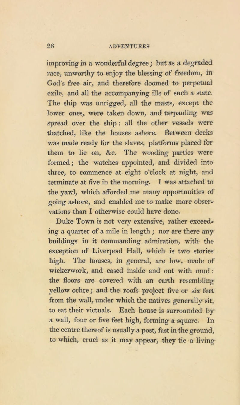 improving in a wonderful degree; but as a degraded race, unworthy to enjoy the blessing of freedom, in God’s free air, and therefore doomed to perpetual exile, and all the accompanying ills of such a state. The ship was unrigged, all the masts, except the lower ones, were taken down, and tarpauling was spread over the ship: all the other vessels were thatched, like the houses ashore. Between decks was made ready for the slaves, platforms placed for them to lie on, &amp;c. The wooding parties were formed; the watches appointed, and divided into three, to commence at eight o’clock at night, and terminate at five in the morning. I was attached to the yawl, which afforded me many opportunities of going ashore, and enabled me to make more obser- vations than I otherwise could have done. Duke Town is not very extensive, rather exceed- ing a quarter of a mile in length; nor are there any buildings in it commanding admiration, with the exception of Liverpool Hall, which is two stories high. The houses, in general, are low, made of wickerwork, and cased inside and out with mud : the floors are covered with an earth resembling yellow ochre; and the roofs project five or six feet from the wall, under which the natives generally sit, to eat their victuals. Each house is surrounded by a wall, four or five feet high, forming a square. In the centre thereof is usually a post, fast in the ground, to which, cruel as it may appear, they tie a living