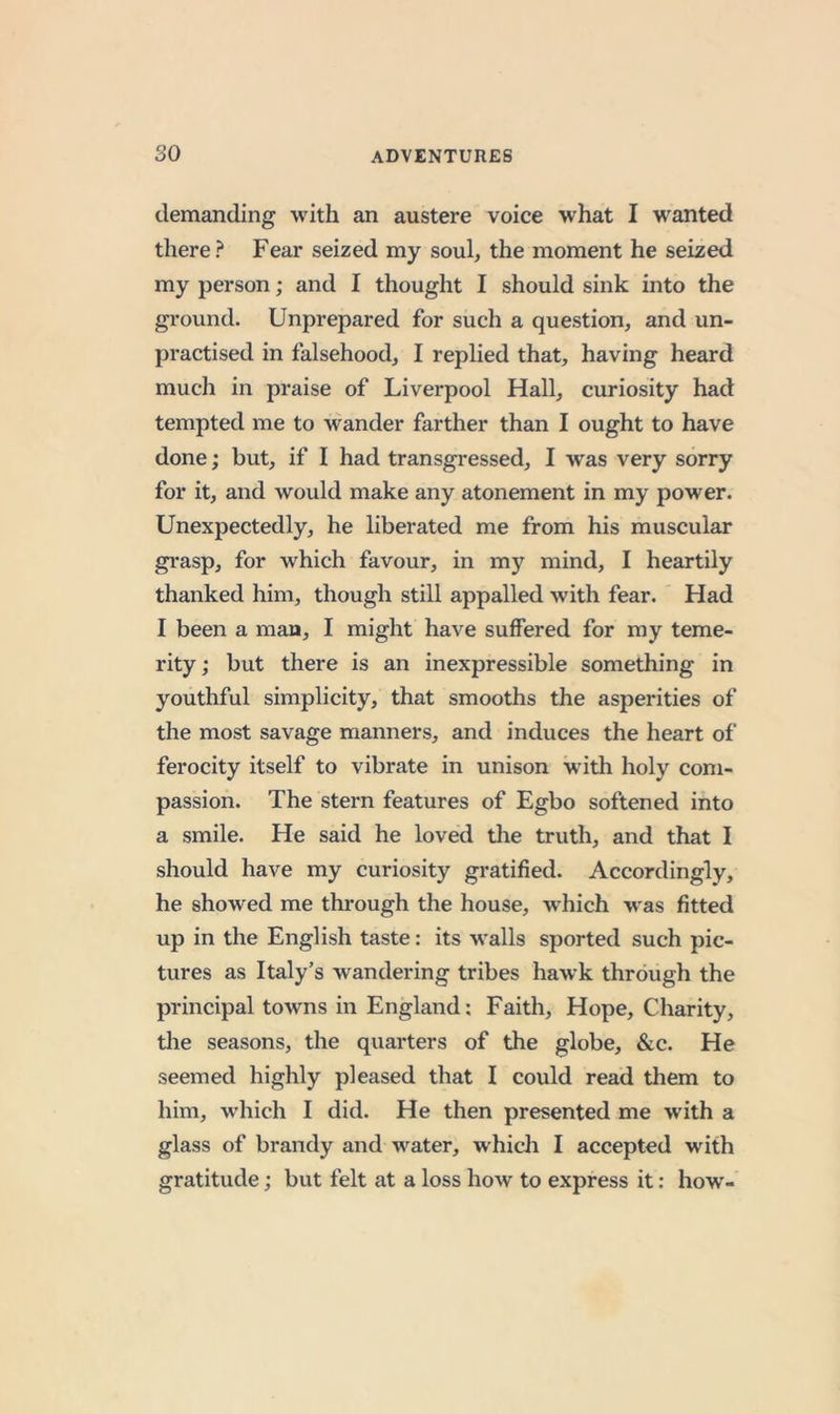 demanding with an austere voice what I wanted there? Fear seized my soul, the moment he seized my person; and I thought I should sink into the gi'ound. Unprepared for such a question, and un- practised in falsehood, I replied that, having heard much in praise of Liverpool Hall, curiosity had tempted me to wander farther than I ought to have done; but, if I had transgressed, I was very sorry for it, and would make any atonement in my power. Unexpectedly, he liberated me from his muscular grasp, for which favour, in my mind, I heartily thanked him, though still appalled with fear. Had I been a man, I might have suffered for my teme- rity; but there is an inexpressible something in youthful simplicity, that smooths the asperities of the most savage manners, and induces the heart of ferocity itself to vibrate in unison with holy com- passion. The stern features of Egbo softened into a smile. He said he loved tlie truth, and that I should have my curiosity gratified. Accordingly, he showed me thi*ough the house, which was fitted up in the English taste: its walls sported such pic- tures as Italy’s wandering tribes hawk through the principal towns in England: Faith, Hope, Charity, the seasons, the quarters of the globe, &amp;c. He seemed highly pleased that I could read them to him, which I did. He then presented me with a glass of brandy and water, whicli I accepted with gratitude; but felt at a loss how to express it: how-