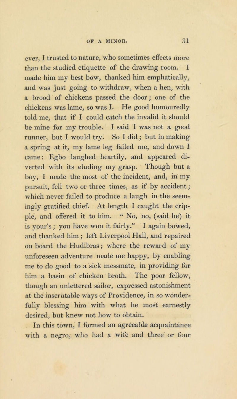 ever, I trusted to nature, who sometimes effects more than the studied etiquette of the drawing room. I made him my best bow, thanked him emphatically, and was just going to withdraw, when a hen, with a brood of chickens passed the door; one of the chickens was lame, so was I. He good humouredly told me, that if I could catch the invalid it should be mine for my trouble. I said I was not a good runner, but I would try. So I did; but in making a spring at it, my lame leg failed me, and down I came: Egbo laughed heartily, and appeared di- verted with its eluding my grasp. Though but a boy, I made the most of the incident, and, in my pursuit, fell two or three times, as if by accident; which never failed to produce a laugh in the seem- ingiy gratified chief. At length I caught the crip- ple, and offered it to him. No, no, (said he) it is your’s; you have won it fairly.” I again bowed, and thanked him; left Liverpool Hall, and repaired on board the Hudibras; where the reward of my unforeseen adventure made me happy, by enabling me to do good to a sick messmate, in providing for him a basin of chicken broth. The poor fellow, though an unlettered sailor, expressed astonishment at the inscrutable ways of Providence, in so wonder- fully blessing him with what he most earnestly desired, but knew not how to obtain. In this town, I formed an agreeable acquaintance with a negro, who had a wife and three or four