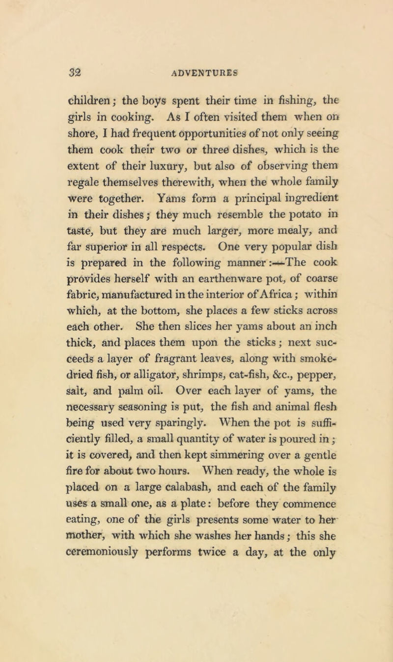 children; the boys spent their time in fishing, the girls in cooking. As I often visited them when on shore, I had frequent opportunities of not only seeing them cook their two or three dishes, which is the extent of their luxury, but also of observing them regale themselves therewith, when the w'hole family were together. Yams form a principal ingredient in their dishes; they much resemble the potato in taste, but they are much larger, more mealy, and far superior in all respects. One very popular dish is prepared in the following mannerThe cook provides herself with an earthenware pot, of coarse fabric, manufactured in the interior of Africa; within which, at the bottom, she places a few sticks across each other. She then slices her yams about an inch thick, and places them upon the sticks; next suc- ceeds a layer of fragrant leaves, along wdth smoke- dried fish, or alligator, shrimps, cat-fish, &amp;c., pepper, salt, and palm oil. Over each layer of yams, the necessary seasoning is put, the fish and animal flesh being used very sparingly. When the pot is suffi- ciently filled, a small quantity of water is poured in; it is covered, and then kept simmering over a gentle fire for about two hours. When ready, the whole is placed on a large calabash, and each of the family uses a small one, as a plate: before they commence eating, one of the girls presents some water to her mother, with which she washes her hands; this she ceremoniously performs twice a day, at the only