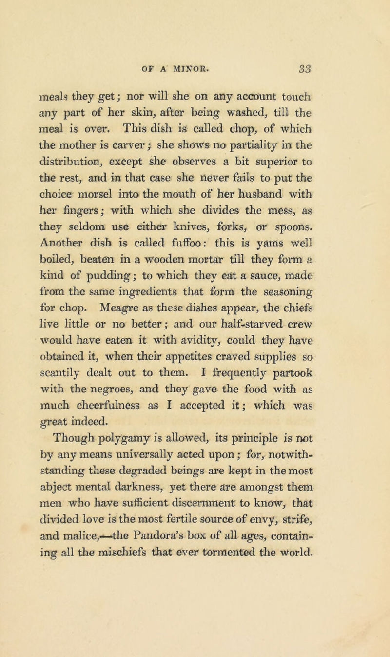 meals they get; nor will she on any account touch any part of her skin, after being washed, till the meal is over. This dish is called chop, of which the mother is carver ; she shows no partiality in the distribution, except she observes a bit superior to the rest, and in that case she never fails to put the choice morsel into the mouth of her husband with her fingers; with which she divides the mess, as they seldom use either knives, forks, or spoons. Another dish is called fuffoo: this is yams well boiled, beaten in a wooden mortar till they form a kind of pudding; to which they eat a sauce, made from the same ingredients that form the seasoning for chop. Meagre as these dishes appear, the chiefs live little or no better; and our half-starved crew would have eaten it with avidity, could they have obtained it, when their appetites craved supplies so scantily dealt out to them. I frequently partook with the negroes, and they gave the food with as much cheerfulness as I accepted it; which was great indeed. Though polygamy is allowed, its principle is not by any means universally acted upon; for, notwith- standing these degraded beings are kept in the most abject mental darkness, yet there are amongst them men who have sufficient discernment to know, that divided love is the most fertile source of envy, strife, and malice,—‘the Pandora’s box of all ages, contain- ing all the mischiefs that ever tormented the world.