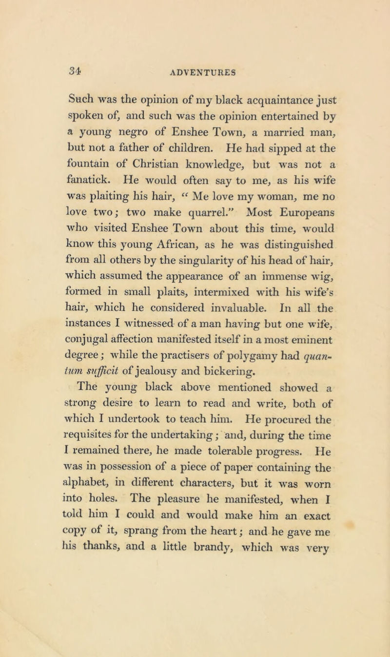 Such was the opinion of my black acquaintance just spoken of, and such was the opinion entertained by a young negro of Enshee Town, a married man, but not a father of children. He had sipped at the fountain of Christian knowledge, but was not a fanatick. He would often say to me, as his wife was plaiting his hair, “ Me love my woman, me no love two; two make quarrel.” Most Europeans who visited Enshee Town about this time, would know this young African, as he was distinguished from all others by the singularity of his head of hair, which assumed the appearance of an immense wig, formed in small plaits, intermixed with his wife’s hair, which he considered invaluable. In all the instances I witnessed of a man having but one wife, conjugal affection manifested itself in a most eminent degree; while the practisers of polygamy had quan- tum sufficit of jealousy and bickering. The young black above mentioned showed a strong desire to learn to read and write, both of which I undertook to teach him. He procured the requisites for the undertaking; and, during the time I remained there, he made tolerable progi-ess. He Avas in possession of a piece of paper containing the alphabet, in different characters, but it Avas worn into holes. The pleasure he manifested, when I told him I could and would make him an exact copy of it, sprang from the heart; and he gave me his thanks, and a little brandy, Avhich was very