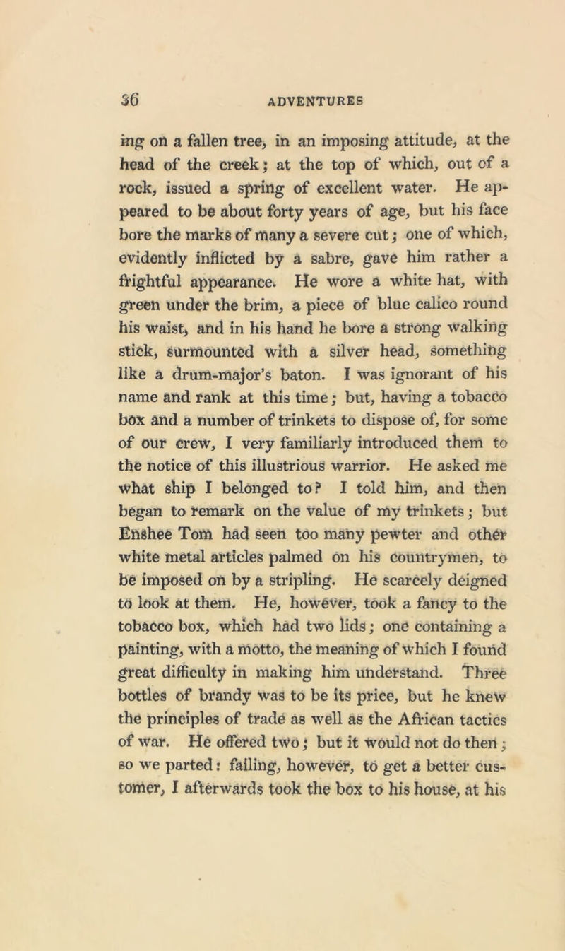 ing on a fallen tree, in an imposing attitude, at the head of the creek; at the top of which, out of a rock, issued a spring of excellent water. He ap- peared to be about forty years of age, but his face bore the marks of many a severe cut; one of which, evidently inflicted by a sabre, gave him rather a frightful appearance. He wore a white hat, with green under the brim, a piece of blue calico round his waist, and in his hand he bore a strong walking stick, surmounted with a silver head, something like a drum-major’s baton. I was ignorant of his name and rank at this time; but, having a tobacco box and a number of trinkets to dispose of, for some of our Crew, I very familiarly introduced them to the notice of this illustrious warrior. He asked me what ship I belonged to? I told him, and then began to remark on the value of my trinkets; but Enshee Tom had seen too many pewter and other white metal articles palmed on his Countrymen, to be imposed on by a stripling. He scarcely deigned to look at them. He, however, took a fancy to the tobacco box, which had two lids; one containing a painting, with a motto, the meaning of which I found great difficulty in making him understand. Three bottles of brandy was to be its price, but he knew the principles of trade as well as the African tactics of war. He offered two j but it would not do then; so we parted: failing, however, to get a better cus- tomer, I afterwards took the box to his house, at his