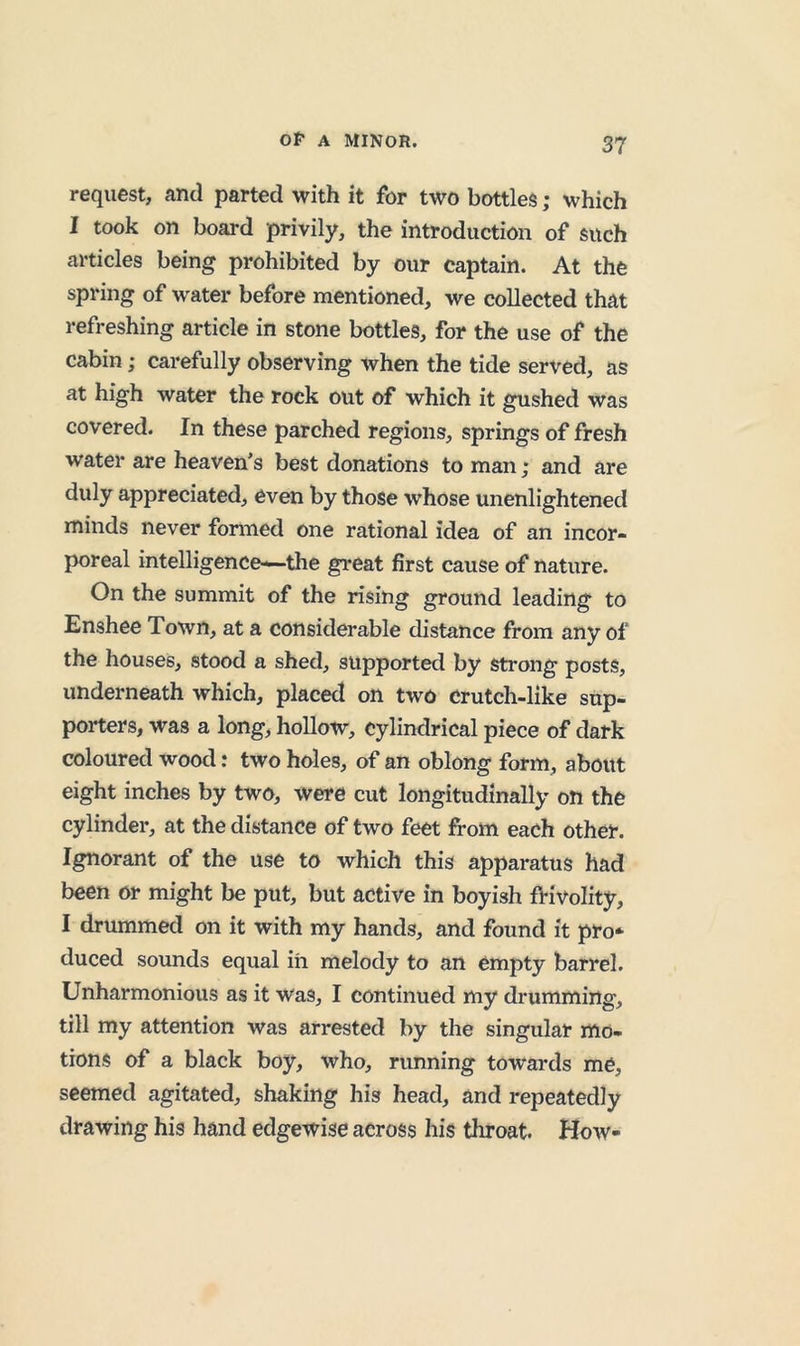 request, and parted with it for two bottles; which I took on board privily, the introduction of such articles being prohibited by our captain. At the spring of water before mentioned, we collected that refreshing article in stone bottles, for the use of the cabin; carefully observing when the tide served, as at high water the rock out of which it gushed was covered. In these parched regions, springs of fresh water are heaven’s best donations to man; and are duly appreciated, even by those whose unenlightened minds never formed one rational idea of an incor- poreal intelligence—the great first cause of nature. On the summit of the rising ground leading to Enshee Town, at a considerable distance from any of the houses, stood a shed, supported by strong posts, underneath which, placed on two crutch-like sup- porters, was a long, hollow, cylindrical piece of dark coloured wood: two holes, of an oblong form, about eight inches by two, were cut longitudinally on the cylinder, at the distance of two feet from each other. Ignorant of the use to which this apparatus had been or might be put, but active in boyish frivolity, I drummed on it with my hands, and found it pro* duced sounds equal in melody to an empty barrel. Unharmonious as it was, I continued my drumming, till my attention was arrested by the singular mo- tions of a black boy, who, nmning towards me, seemed agitated, shaking his head, and repeatedly drawing his hand edgewise across his throat. How-