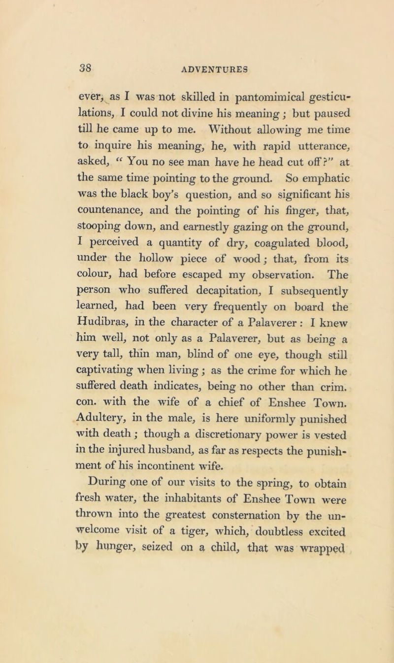ever, as I was not skilled in pantoraimical gesticu- lations, I could not divine his meaning; but paused till he came up to me. Without allowing me time to inquire his meaning, he, with rapid utterance, asked, You no see man have he head cut off?” at the same time pointing to the ground. So emphatic was the black boy’s question, and so significant his countenance, and the pointing of his finger, tliat, stooping down, and earnestly gazing on the gi'ound, I perceived a quantity of dry, coagulated blood, under the hollow piece of wood; that, from its colour, had before escaped my observation. The person who suffered decapitation, I subsequently learned, had been very frequently on board the Hudibras, in the character of a Palaverer ; I knew him well, not only as a Palaverer, but as being a very tall, thin man, blind of one eye, though still captivating when living; as the crime for which he suffered death indicates, being no other than crim. con. with the wife of a chief of Enshee Town. Adultery, in the male, is here uniformly punished with death ; though a discretionary power is vested in the injured husband, as far as respects the punish- ment of his incontinent wife. During one of our visits to the spring, to obtain fresh water, the inhabitants of Enshee Town were thrown into the greatest consternation by the un- welcome visit of a tiger, which, doubtless excited by hunger, seized on a child, that was wrapped
