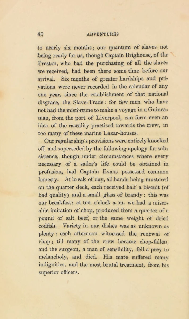 to nearly six months; onr quantum of slaves not being ready for us, though Captain Brighouse, of the Preston, who had the purchasing of all the slaves we received, had been there some time before our arrival. Six months of greater hardships and pri- vations were never recorded in the calendar of any one year, since the establishment of that national disgrace, the Slave-Trade: for few men who have not had the misfortune to make a voyage in a Guinea- man, from the port of Liverpool, can form even an idea of the rascality practised towards the crew, in too many of these marine Lazar-houses. Our regular ship’s provisions were entirely knocked off, and superseded by the following apology for sub- sistence, though under circumstances where every necessary of a sailor’s life could be obtained in profusion, had Captain Evans possessed common honesty. At break of day, all hands being mustered on the quarter deck, each received half a biscuit (of bad quality) and a small glass of brandy: this was our breakfast: at ten o’clock a. m. we had a miser- able imitation of chop, produced from a quarter of a pound of salt beef, or the same weight of dried codfish. Variety in our dishes was as unknown as plenty: each afternoon witnessed the renewal of chop; till many of the crew became chop-fallen, and the siu-geon, a man of sensibility, fell a prey to melancholy, and died. His mate suffered many indignities, and the most brutaj treatment, from his superior officers.