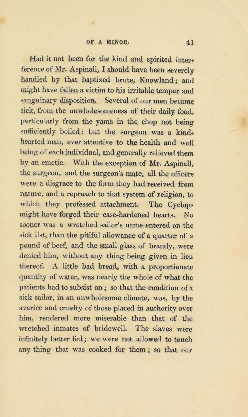 Had it not been for the kind and spirited inter* ference of Mr. Aspinall, I should have been severely handled by that baptized brute, Knowland; and might have fallen a victim to his irritable temper and sanguinary disposition. Several of our men became sick, from the unwholesomeness of their daily food, particularly from tlie yams in the chop not being sufficiently boiled: but the surgeon was a kind* hearted man, ever attentive to the health and well being of each individual, and generally relieved them by an emetic. With the exception of Mr. Aspinall, the surgeon, and the surgeon’s mate, all the officers were a disgrace to the form they had received from nature, and a reproach to that system of religion, to which they professed attachment. The Cyclops might have forged their case-hardened hearts. No sooner was a wretched sailor’s name entered on the sick list, than the pitiful allowance of a quarter of a pound of beef, and the small glass of brandy, were denied him, without any thing being given in lieu thereof. A little bad bread, with a proportionate quantity of water, was nearly the whole of what the patients had to subsist on; so that the condition of a sick sailor, in an unwholesome climate, was, by the avarice and cruelty of those placed in authority over him, rendered more miserable than that of the wretched inmates of bridewell. The slaves were infinitely better fed; we were not allowed to touch any thing that was cooked for them; so that our