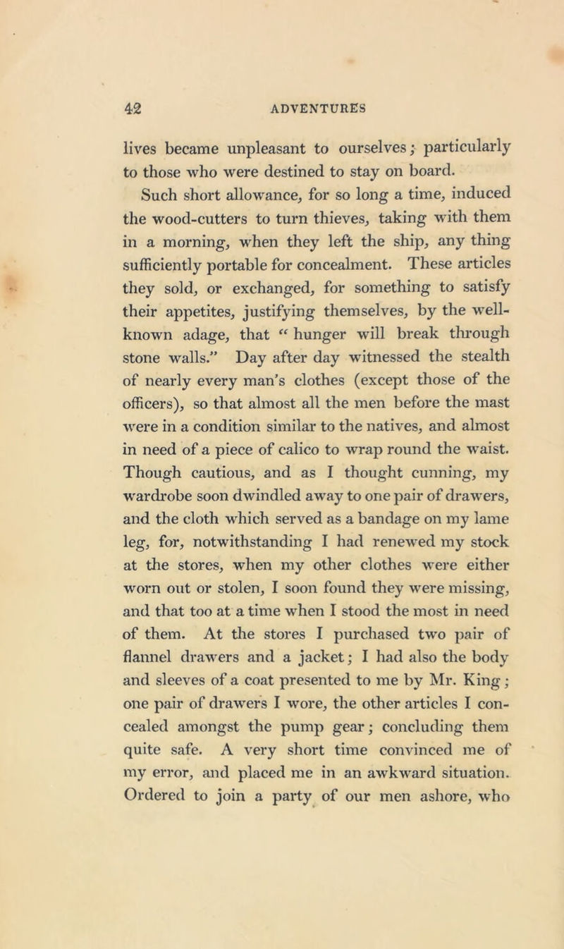 lives became unpleasant to ourselves; particularly to those who were destined to stay on board. Such short allowance, for so long a time, induced the wood-cutters to turn thieves, taking with them in a morning, when they left the ship, any thing sufficiently portable for concealment. These articles they sold, or exchanged, for something to satisfy their appetites, justifying themselves, by the well- known adage, that “ hunger will break through stone walls.” Day after day witnessed the stealth of nearly every man’s clothes (except those of the officers), so that almost all the men before the mast were in a condition similar to the natives, and almost in need of a piece of calico to wrap round the waist. Though cautious, and as I thought cunning, my wardrobe soon dwindled away to one pair of drawers, and the cloth which served as a bandage on my lame leg, for, notwithstanding I had renewed my stock at the stores, when my other clothes were either worn out or stolen, I soon found they were missing, and that too at a time when I stood the most in need of them. At the stores I purchased two pair of flannel drawers and a jacket; I had also the body and sleeves of a coat presented to me by Mr. King ; one pair of drawers I wore, the other articles I con- cealed amongst the pump gear; concluding them quite safe. A very short time convinced me of my error, and placed me in an awkward situation. Ordered to join a party of our men ashore, who