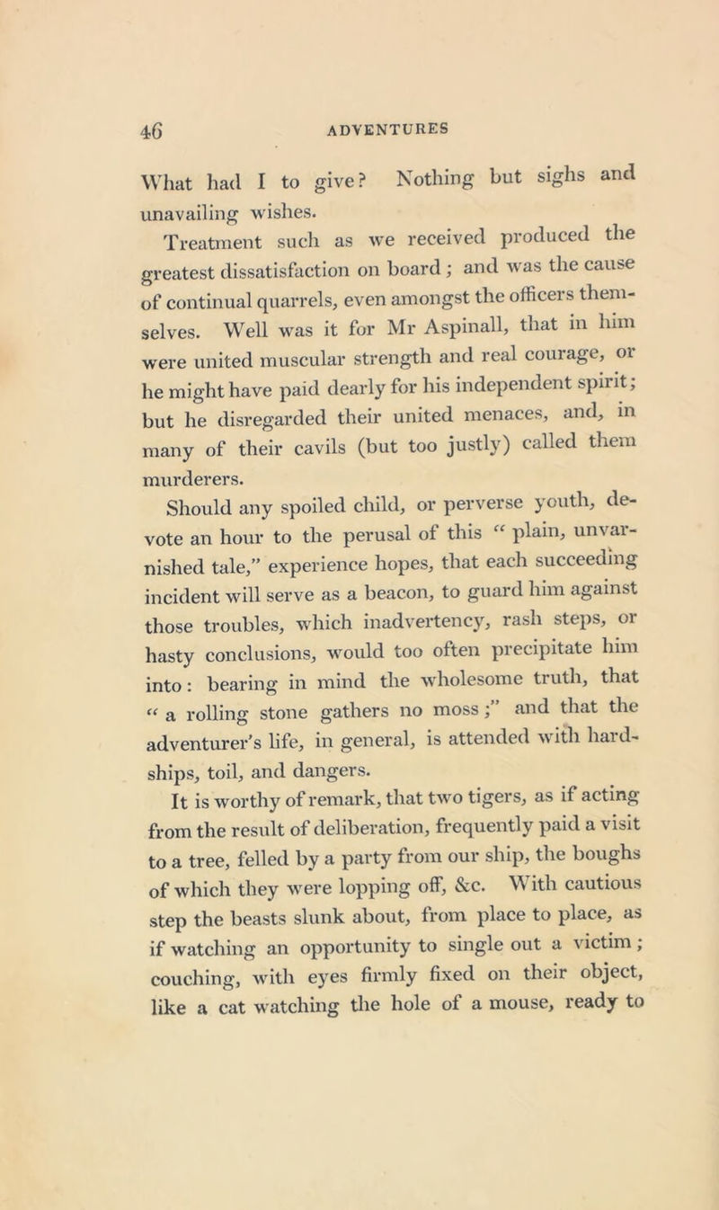 Wliat had I to give? Nothing but sighs and unavailing wishes. Treatment such as we received produced the greatest dissatisfaction on board; and was the cause of continual quarrels, even amongst the officers them- selves. Well was it for Mr Aspinall, that in him were united muscular strength and real courage, or he might have paid dearly for his independent spirit; but he disregarded their united menaces, and, m many of their cavils (but too justly) called them murderers. Should any spoiled child, or perverse youth, de- vote an hour to the perusal of this “ plain, unvar- nished tale,” experience hopes, that each succeeding incident will serve as a beacon, to guard him against those troubles, which inadvertency, rash steps, or hasty conclusions, would too often precipitate him into: bearing in mind the wholesome truth, that “ a rolling stone gathers no moss; and that the adventurer's life, in general, is attended m ith hai d- ships, toil, and dangers. It is worthy of remark, that two tigers, as if acting from the result of deliberation, frequently paid a visit to a tree, felled by a party from our ship, the boughs of which they were lopping off, &amp;c. M ith cautious step the beasts slunk about, from place to place, as if watching an opportunity to single out a victim; couching, with eyes firmly fixed on their object, like a cat watching the hole of a mouse, ready to