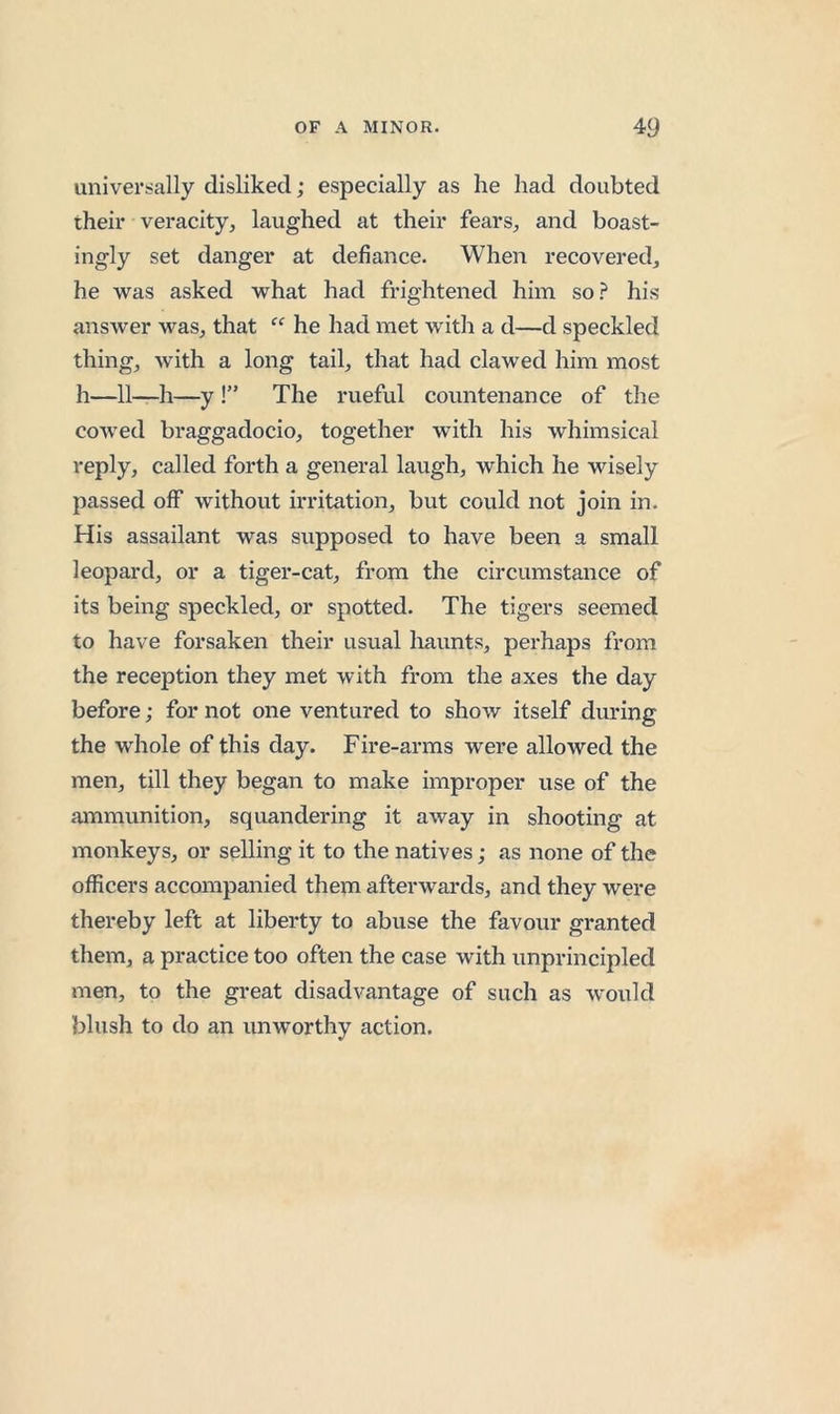 universally disliked; especially as he had doubted their veracity, laughed at their fears, and boast- ingly set danger at defiance. When recovered, he was asked what had frightened him so.^ his answer was, that he had met with a d—d speckled thing, with a long tail, that had clawed him most h—11—h—y !” The rueful countenance of the cowed braggadocio, together with his whimsical reply, called forth a general laugh, which he wisely passed off without irritation, but could not join in. His assailant was supposed to have been a small leopard, or a tiger-cat, from the circumstance of its being speckled, or spotted. The tigers seemed to have forsaken their usual haunts, perhaps from the reception they met with from the axes the day before; for not one ventured to show itself during the whole of this day. Fire-arms were allowed the men, till they began to make improper use of the ammunition, squandering it away in shooting at monkeys, or selling it to the natives; as none of the officers accompanied them afterwards, and they were thereby left at liberty to abuse the favour granted them, a practice too often the case with unprincipled men, to the great disadvantage of such as would blush to do an unworthy action.