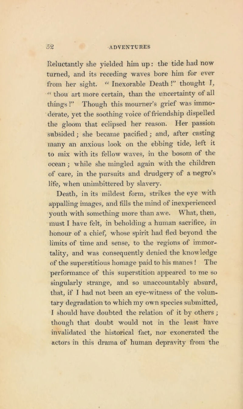 Reluctantly she yielded him up: the tide had now turned, and its receding waves bore him for ever from her sight. ‘‘ Inexorable Death !” thought I, “ thou art more certain, than the uncertainty of ail things !” Though this mourner’s grief was immo- derate, yet tlie soothing voice of friendship dispelled the gloom that eclipsed her reason. Her passion subsided; she became pacified; and, after casting many an anxious look on the ebbing tide, left it to mix with its fellow M^aves, in the bosom of the ocean; while she mingled again with the children of care, in the pursuits and drudgery of a negro’s life, when unimbittered by slavery. Death, in its mildest form, strikes the eye with appalling images, and fills the mind of inexperienced youth with something more than awe. What, then, must I have felt, in beholding a human sacrifice, in honour of a chief, whose spirit had fled beyond the limits of time and sense, to the regions of immor- tality, and M^as consequently denied the knowledge of the superstitious homage paid to his manes ! The performance of this superstition appeared to me so singularly strange, and so unaccountably absurd, that, if I had not been an eye-witness of the volun- tary degradation to which my owm species submitted, I should have doubted the relation of it by others ; though that doubt would not in the least have invalidated the historical fact, nor exonerated the actors in this drama of human depravity from the